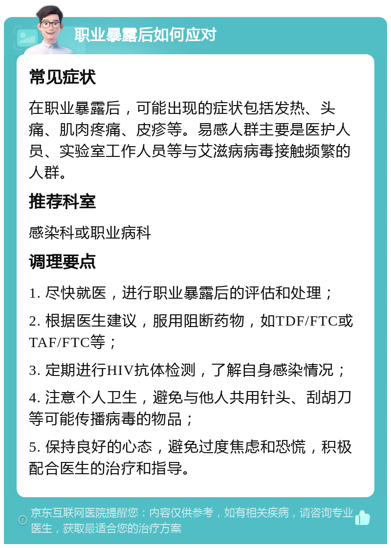 职业暴露后如何应对 常见症状 在职业暴露后，可能出现的症状包括发热、头痛、肌肉疼痛、皮疹等。易感人群主要是医护人员、实验室工作人员等与艾滋病病毒接触频繁的人群。 推荐科室 感染科或职业病科 调理要点 1. 尽快就医，进行职业暴露后的评估和处理； 2. 根据医生建议，服用阻断药物，如TDF/FTC或TAF/FTC等； 3. 定期进行HIV抗体检测，了解自身感染情况； 4. 注意个人卫生，避免与他人共用针头、刮胡刀等可能传播病毒的物品； 5. 保持良好的心态，避免过度焦虑和恐慌，积极配合医生的治疗和指导。