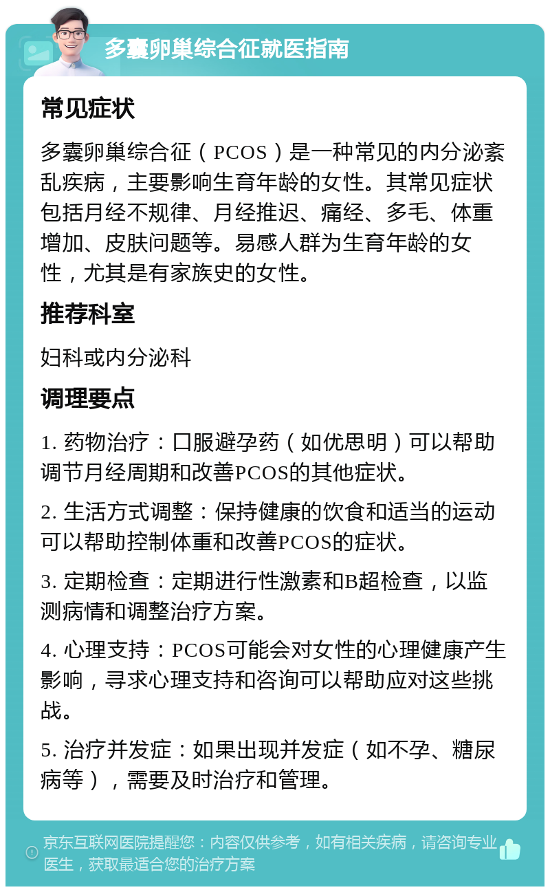 多囊卵巢综合征就医指南 常见症状 多囊卵巢综合征（PCOS）是一种常见的内分泌紊乱疾病，主要影响生育年龄的女性。其常见症状包括月经不规律、月经推迟、痛经、多毛、体重增加、皮肤问题等。易感人群为生育年龄的女性，尤其是有家族史的女性。 推荐科室 妇科或内分泌科 调理要点 1. 药物治疗：口服避孕药（如优思明）可以帮助调节月经周期和改善PCOS的其他症状。 2. 生活方式调整：保持健康的饮食和适当的运动可以帮助控制体重和改善PCOS的症状。 3. 定期检查：定期进行性激素和B超检查，以监测病情和调整治疗方案。 4. 心理支持：PCOS可能会对女性的心理健康产生影响，寻求心理支持和咨询可以帮助应对这些挑战。 5. 治疗并发症：如果出现并发症（如不孕、糖尿病等），需要及时治疗和管理。