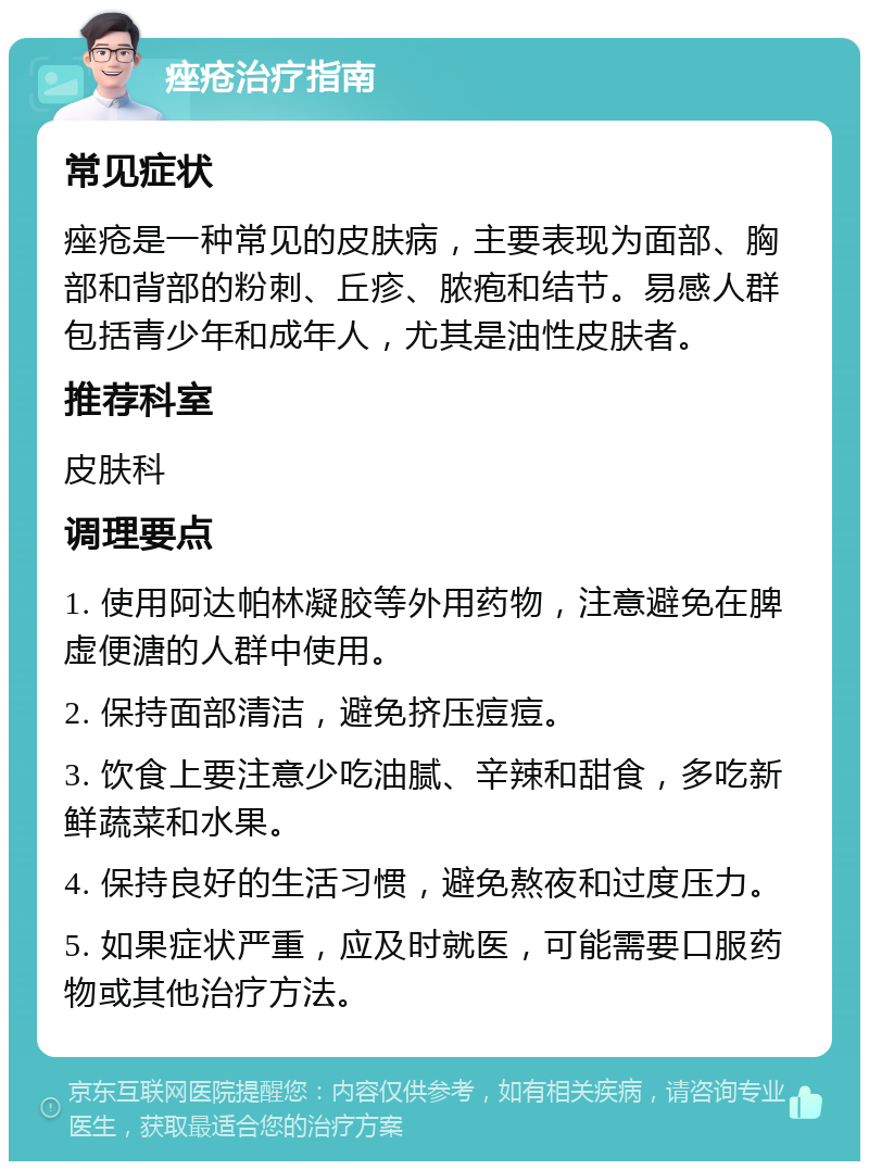 痤疮治疗指南 常见症状 痤疮是一种常见的皮肤病，主要表现为面部、胸部和背部的粉刺、丘疹、脓疱和结节。易感人群包括青少年和成年人，尤其是油性皮肤者。 推荐科室 皮肤科 调理要点 1. 使用阿达帕林凝胶等外用药物，注意避免在脾虚便溏的人群中使用。 2. 保持面部清洁，避免挤压痘痘。 3. 饮食上要注意少吃油腻、辛辣和甜食，多吃新鲜蔬菜和水果。 4. 保持良好的生活习惯，避免熬夜和过度压力。 5. 如果症状严重，应及时就医，可能需要口服药物或其他治疗方法。