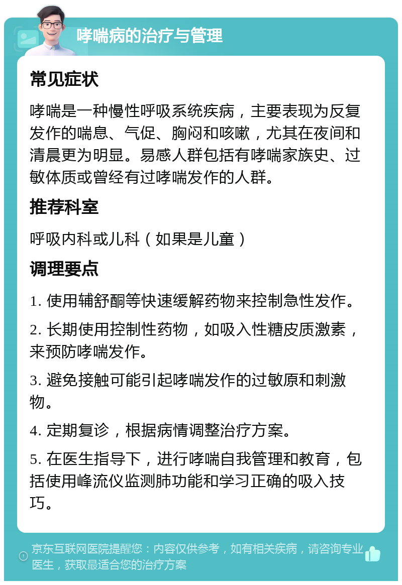 哮喘病的治疗与管理 常见症状 哮喘是一种慢性呼吸系统疾病，主要表现为反复发作的喘息、气促、胸闷和咳嗽，尤其在夜间和清晨更为明显。易感人群包括有哮喘家族史、过敏体质或曾经有过哮喘发作的人群。 推荐科室 呼吸内科或儿科（如果是儿童） 调理要点 1. 使用辅舒酮等快速缓解药物来控制急性发作。 2. 长期使用控制性药物，如吸入性糖皮质激素，来预防哮喘发作。 3. 避免接触可能引起哮喘发作的过敏原和刺激物。 4. 定期复诊，根据病情调整治疗方案。 5. 在医生指导下，进行哮喘自我管理和教育，包括使用峰流仪监测肺功能和学习正确的吸入技巧。