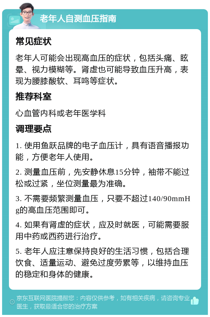 老年人自测血压指南 常见症状 老年人可能会出现高血压的症状，包括头痛、眩晕、视力模糊等。肾虚也可能导致血压升高，表现为腰膝酸软、耳鸣等症状。 推荐科室 心血管内科或老年医学科 调理要点 1. 使用鱼跃品牌的电子血压计，具有语音播报功能，方便老年人使用。 2. 测量血压前，先安静休息15分钟，袖带不能过松或过紧，坐位测量最为准确。 3. 不需要频繁测量血压，只要不超过140/90mmHg的高血压范围即可。 4. 如果有肾虚的症状，应及时就医，可能需要服用中药或西药进行治疗。 5. 老年人应注意保持良好的生活习惯，包括合理饮食、适量运动、避免过度劳累等，以维持血压的稳定和身体的健康。