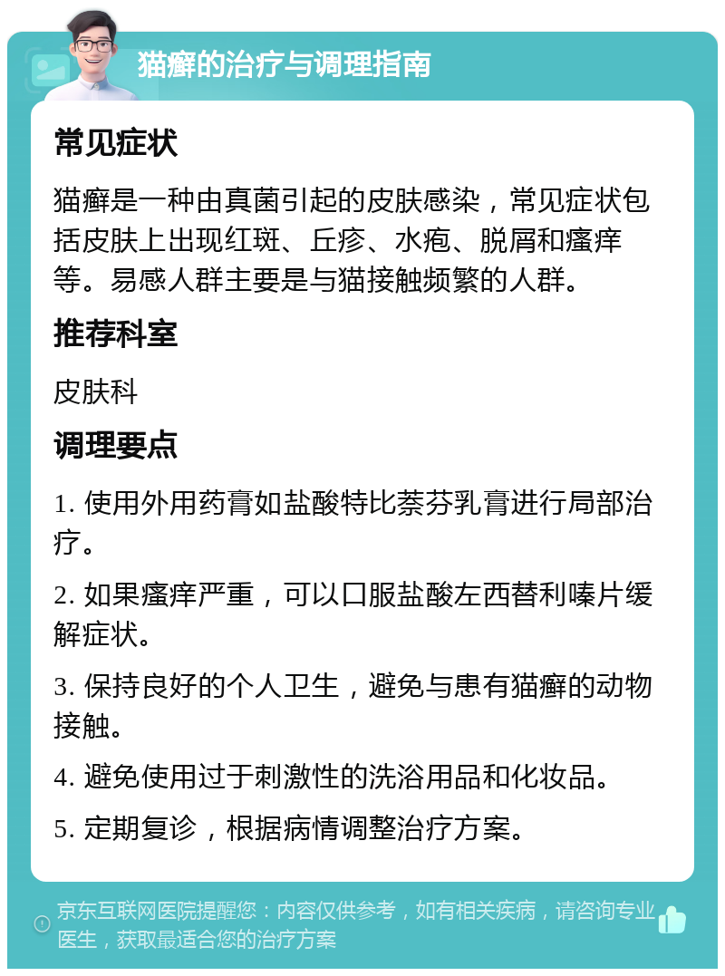 猫癣的治疗与调理指南 常见症状 猫癣是一种由真菌引起的皮肤感染，常见症状包括皮肤上出现红斑、丘疹、水疱、脱屑和瘙痒等。易感人群主要是与猫接触频繁的人群。 推荐科室 皮肤科 调理要点 1. 使用外用药膏如盐酸特比萘芬乳膏进行局部治疗。 2. 如果瘙痒严重，可以口服盐酸左西替利嗪片缓解症状。 3. 保持良好的个人卫生，避免与患有猫癣的动物接触。 4. 避免使用过于刺激性的洗浴用品和化妆品。 5. 定期复诊，根据病情调整治疗方案。