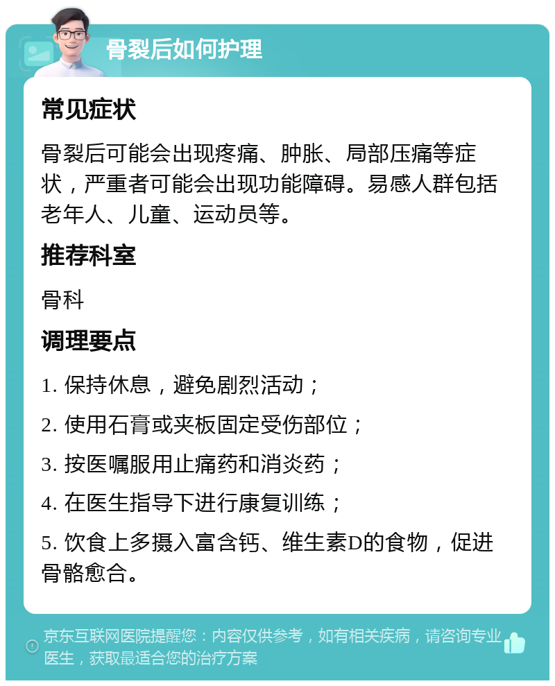 骨裂后如何护理 常见症状 骨裂后可能会出现疼痛、肿胀、局部压痛等症状，严重者可能会出现功能障碍。易感人群包括老年人、儿童、运动员等。 推荐科室 骨科 调理要点 1. 保持休息，避免剧烈活动； 2. 使用石膏或夹板固定受伤部位； 3. 按医嘱服用止痛药和消炎药； 4. 在医生指导下进行康复训练； 5. 饮食上多摄入富含钙、维生素D的食物，促进骨骼愈合。