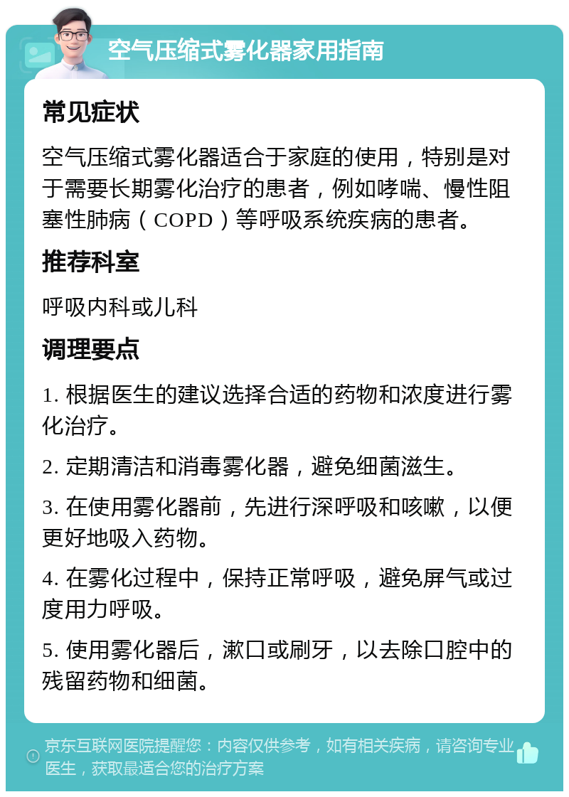 空气压缩式雾化器家用指南 常见症状 空气压缩式雾化器适合于家庭的使用，特别是对于需要长期雾化治疗的患者，例如哮喘、慢性阻塞性肺病（COPD）等呼吸系统疾病的患者。 推荐科室 呼吸内科或儿科 调理要点 1. 根据医生的建议选择合适的药物和浓度进行雾化治疗。 2. 定期清洁和消毒雾化器，避免细菌滋生。 3. 在使用雾化器前，先进行深呼吸和咳嗽，以便更好地吸入药物。 4. 在雾化过程中，保持正常呼吸，避免屏气或过度用力呼吸。 5. 使用雾化器后，漱口或刷牙，以去除口腔中的残留药物和细菌。