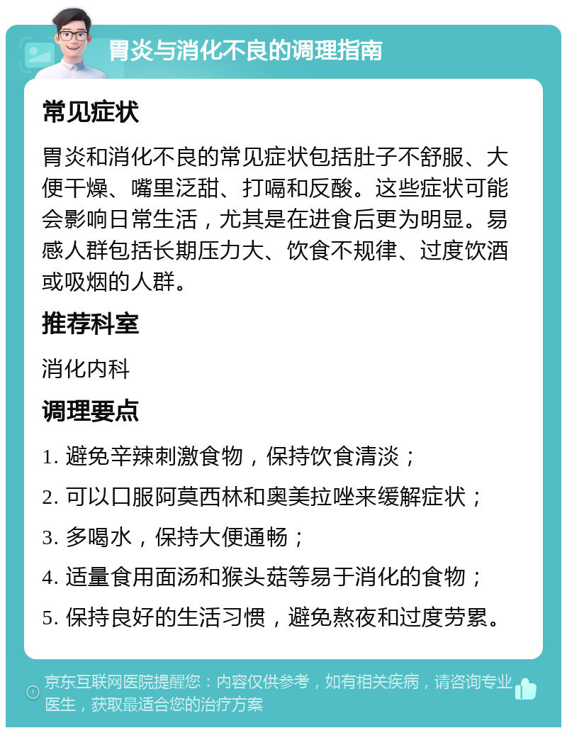 胃炎与消化不良的调理指南 常见症状 胃炎和消化不良的常见症状包括肚子不舒服、大便干燥、嘴里泛甜、打嗝和反酸。这些症状可能会影响日常生活，尤其是在进食后更为明显。易感人群包括长期压力大、饮食不规律、过度饮酒或吸烟的人群。 推荐科室 消化内科 调理要点 1. 避免辛辣刺激食物，保持饮食清淡； 2. 可以口服阿莫西林和奥美拉唑来缓解症状； 3. 多喝水，保持大便通畅； 4. 适量食用面汤和猴头菇等易于消化的食物； 5. 保持良好的生活习惯，避免熬夜和过度劳累。