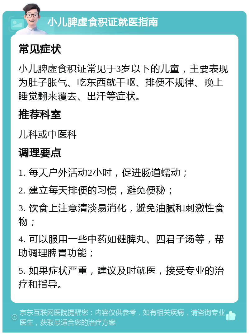 小儿脾虚食积证就医指南 常见症状 小儿脾虚食积证常见于3岁以下的儿童，主要表现为肚子胀气、吃东西就干呕、排便不规律、晚上睡觉翻来覆去、出汗等症状。 推荐科室 儿科或中医科 调理要点 1. 每天户外活动2小时，促进肠道蠕动； 2. 建立每天排便的习惯，避免便秘； 3. 饮食上注意清淡易消化，避免油腻和刺激性食物； 4. 可以服用一些中药如健脾丸、四君子汤等，帮助调理脾胃功能； 5. 如果症状严重，建议及时就医，接受专业的治疗和指导。