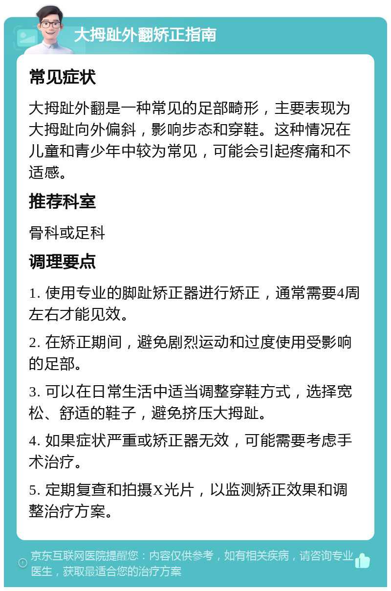 大拇趾外翻矫正指南 常见症状 大拇趾外翻是一种常见的足部畸形，主要表现为大拇趾向外偏斜，影响步态和穿鞋。这种情况在儿童和青少年中较为常见，可能会引起疼痛和不适感。 推荐科室 骨科或足科 调理要点 1. 使用专业的脚趾矫正器进行矫正，通常需要4周左右才能见效。 2. 在矫正期间，避免剧烈运动和过度使用受影响的足部。 3. 可以在日常生活中适当调整穿鞋方式，选择宽松、舒适的鞋子，避免挤压大拇趾。 4. 如果症状严重或矫正器无效，可能需要考虑手术治疗。 5. 定期复查和拍摄X光片，以监测矫正效果和调整治疗方案。