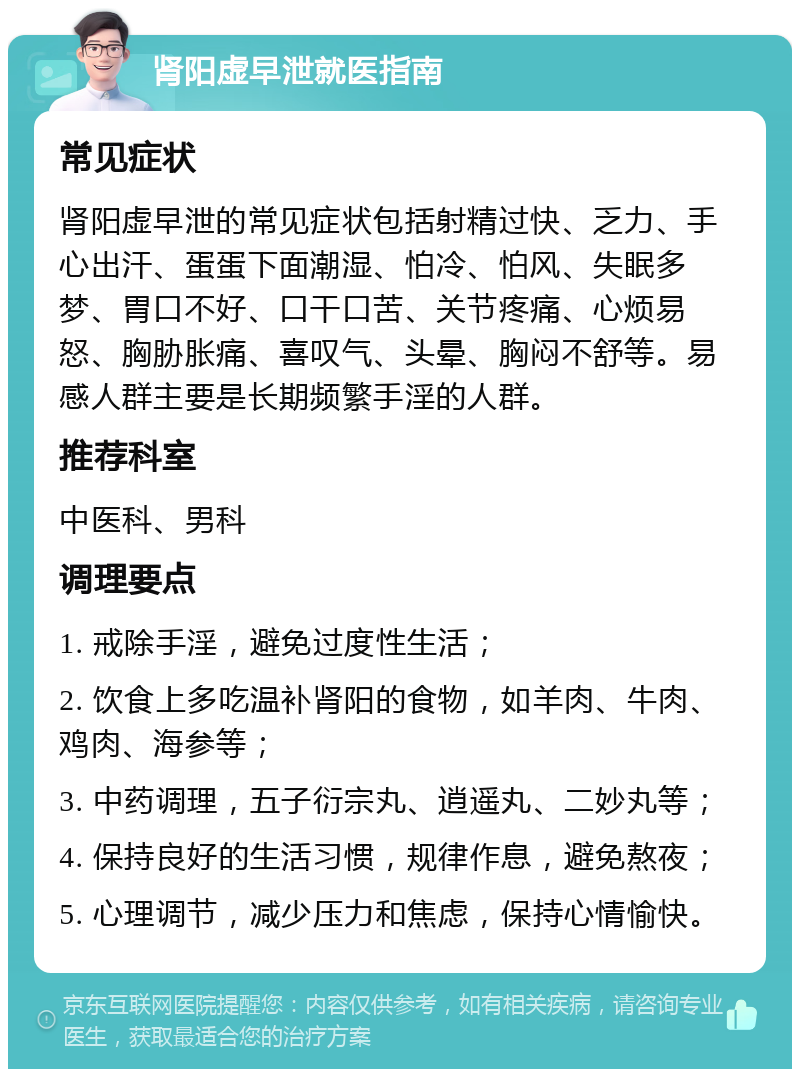 肾阳虚早泄就医指南 常见症状 肾阳虚早泄的常见症状包括射精过快、乏力、手心出汗、蛋蛋下面潮湿、怕冷、怕风、失眠多梦、胃口不好、口干口苦、关节疼痛、心烦易怒、胸胁胀痛、喜叹气、头晕、胸闷不舒等。易感人群主要是长期频繁手淫的人群。 推荐科室 中医科、男科 调理要点 1. 戒除手淫，避免过度性生活； 2. 饮食上多吃温补肾阳的食物，如羊肉、牛肉、鸡肉、海参等； 3. 中药调理，五子衍宗丸、逍遥丸、二妙丸等； 4. 保持良好的生活习惯，规律作息，避免熬夜； 5. 心理调节，减少压力和焦虑，保持心情愉快。