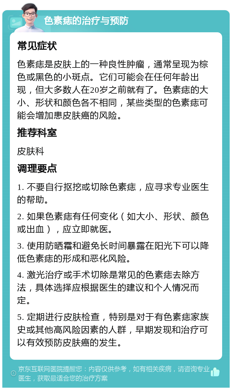 色素痣的治疗与预防 常见症状 色素痣是皮肤上的一种良性肿瘤，通常呈现为棕色或黑色的小斑点。它们可能会在任何年龄出现，但大多数人在20岁之前就有了。色素痣的大小、形状和颜色各不相同，某些类型的色素痣可能会增加患皮肤癌的风险。 推荐科室 皮肤科 调理要点 1. 不要自行抠挖或切除色素痣，应寻求专业医生的帮助。 2. 如果色素痣有任何变化（如大小、形状、颜色或出血），应立即就医。 3. 使用防晒霜和避免长时间暴露在阳光下可以降低色素痣的形成和恶化风险。 4. 激光治疗或手术切除是常见的色素痣去除方法，具体选择应根据医生的建议和个人情况而定。 5. 定期进行皮肤检查，特别是对于有色素痣家族史或其他高风险因素的人群，早期发现和治疗可以有效预防皮肤癌的发生。