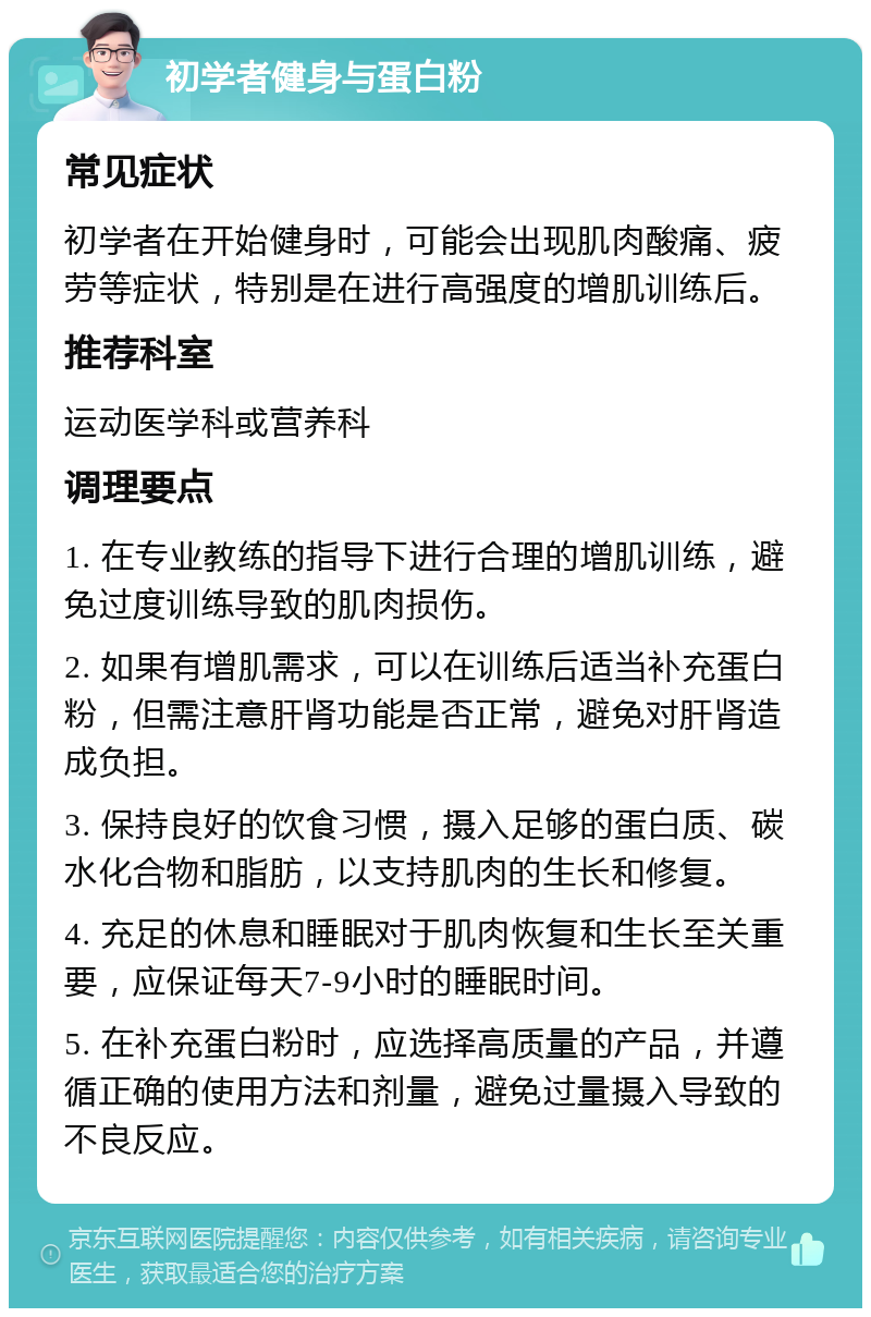 初学者健身与蛋白粉 常见症状 初学者在开始健身时，可能会出现肌肉酸痛、疲劳等症状，特别是在进行高强度的增肌训练后。 推荐科室 运动医学科或营养科 调理要点 1. 在专业教练的指导下进行合理的增肌训练，避免过度训练导致的肌肉损伤。 2. 如果有增肌需求，可以在训练后适当补充蛋白粉，但需注意肝肾功能是否正常，避免对肝肾造成负担。 3. 保持良好的饮食习惯，摄入足够的蛋白质、碳水化合物和脂肪，以支持肌肉的生长和修复。 4. 充足的休息和睡眠对于肌肉恢复和生长至关重要，应保证每天7-9小时的睡眠时间。 5. 在补充蛋白粉时，应选择高质量的产品，并遵循正确的使用方法和剂量，避免过量摄入导致的不良反应。