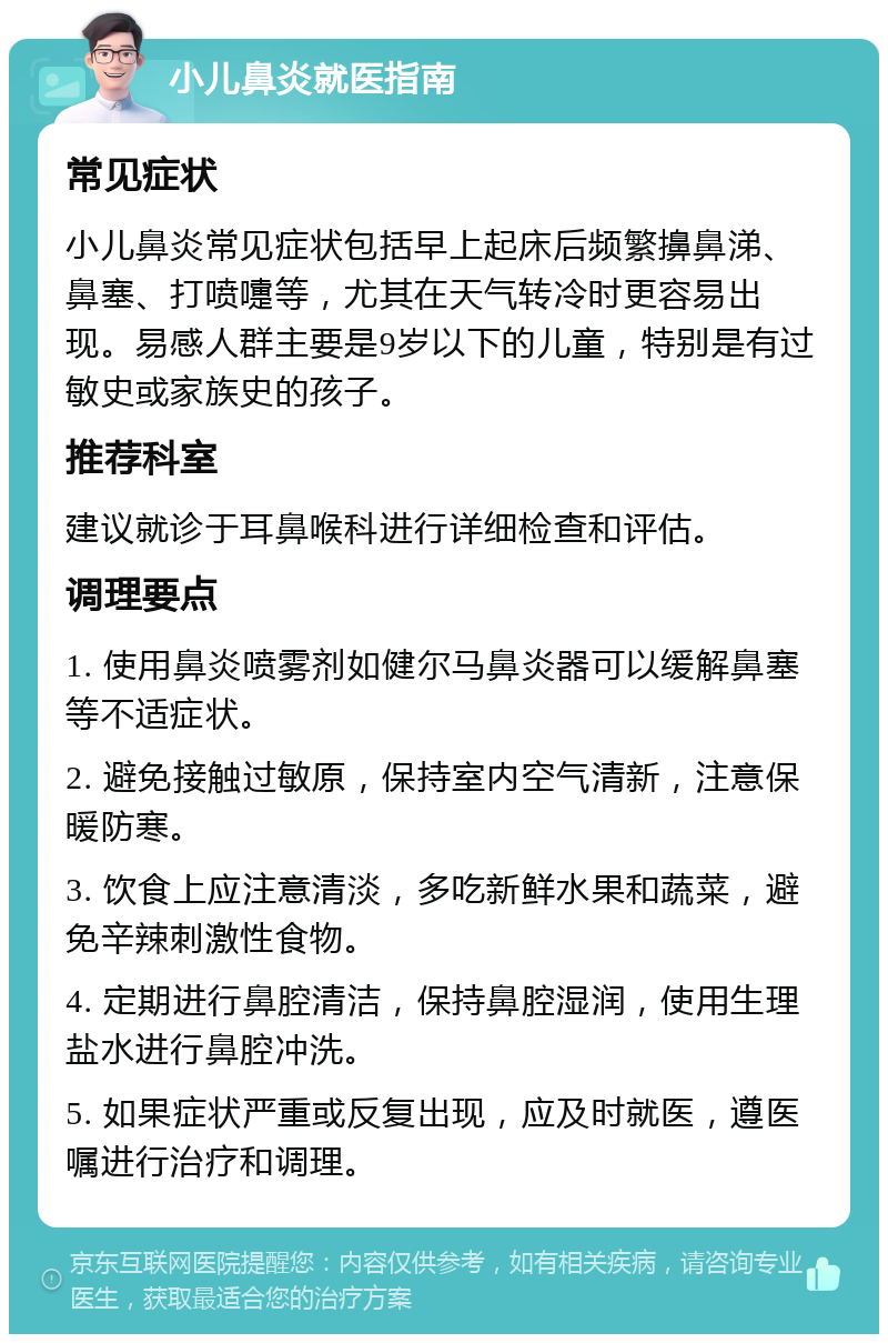 小儿鼻炎就医指南 常见症状 小儿鼻炎常见症状包括早上起床后频繁擤鼻涕、鼻塞、打喷嚏等，尤其在天气转冷时更容易出现。易感人群主要是9岁以下的儿童，特别是有过敏史或家族史的孩子。 推荐科室 建议就诊于耳鼻喉科进行详细检查和评估。 调理要点 1. 使用鼻炎喷雾剂如健尔马鼻炎器可以缓解鼻塞等不适症状。 2. 避免接触过敏原，保持室内空气清新，注意保暖防寒。 3. 饮食上应注意清淡，多吃新鲜水果和蔬菜，避免辛辣刺激性食物。 4. 定期进行鼻腔清洁，保持鼻腔湿润，使用生理盐水进行鼻腔冲洗。 5. 如果症状严重或反复出现，应及时就医，遵医嘱进行治疗和调理。