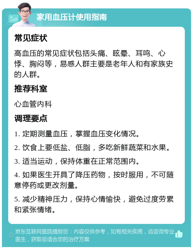 家用血压计使用指南 常见症状 高血压的常见症状包括头痛、眩晕、耳鸣、心悸、胸闷等，易感人群主要是老年人和有家族史的人群。 推荐科室 心血管内科 调理要点 1. 定期测量血压，掌握血压变化情况。 2. 饮食上要低盐、低脂，多吃新鲜蔬菜和水果。 3. 适当运动，保持体重在正常范围内。 4. 如果医生开具了降压药物，按时服用，不可随意停药或更改剂量。 5. 减少精神压力，保持心情愉快，避免过度劳累和紧张情绪。