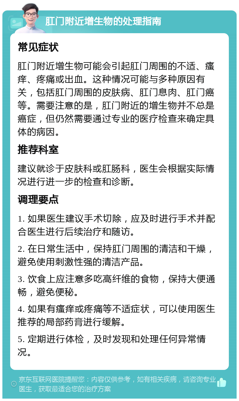 肛门附近增生物的处理指南 常见症状 肛门附近增生物可能会引起肛门周围的不适、瘙痒、疼痛或出血。这种情况可能与多种原因有关，包括肛门周围的皮肤病、肛门息肉、肛门癌等。需要注意的是，肛门附近的增生物并不总是癌症，但仍然需要通过专业的医疗检查来确定具体的病因。 推荐科室 建议就诊于皮肤科或肛肠科，医生会根据实际情况进行进一步的检查和诊断。 调理要点 1. 如果医生建议手术切除，应及时进行手术并配合医生进行后续治疗和随访。 2. 在日常生活中，保持肛门周围的清洁和干燥，避免使用刺激性强的清洁产品。 3. 饮食上应注意多吃高纤维的食物，保持大便通畅，避免便秘。 4. 如果有瘙痒或疼痛等不适症状，可以使用医生推荐的局部药膏进行缓解。 5. 定期进行体检，及时发现和处理任何异常情况。