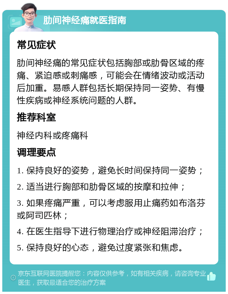 肋间神经痛就医指南 常见症状 肋间神经痛的常见症状包括胸部或肋骨区域的疼痛、紧迫感或刺痛感，可能会在情绪波动或活动后加重。易感人群包括长期保持同一姿势、有慢性疾病或神经系统问题的人群。 推荐科室 神经内科或疼痛科 调理要点 1. 保持良好的姿势，避免长时间保持同一姿势； 2. 适当进行胸部和肋骨区域的按摩和拉伸； 3. 如果疼痛严重，可以考虑服用止痛药如布洛芬或阿司匹林； 4. 在医生指导下进行物理治疗或神经阻滞治疗； 5. 保持良好的心态，避免过度紧张和焦虑。