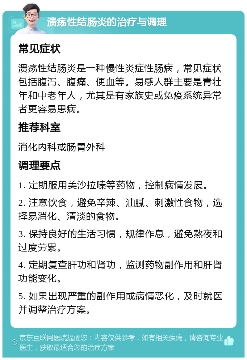 溃疡性结肠炎的治疗与调理 常见症状 溃疡性结肠炎是一种慢性炎症性肠病，常见症状包括腹泻、腹痛、便血等。易感人群主要是青壮年和中老年人，尤其是有家族史或免疫系统异常者更容易患病。 推荐科室 消化内科或肠胃外科 调理要点 1. 定期服用美沙拉嗪等药物，控制病情发展。 2. 注意饮食，避免辛辣、油腻、刺激性食物，选择易消化、清淡的食物。 3. 保持良好的生活习惯，规律作息，避免熬夜和过度劳累。 4. 定期复查肝功和肾功，监测药物副作用和肝肾功能变化。 5. 如果出现严重的副作用或病情恶化，及时就医并调整治疗方案。