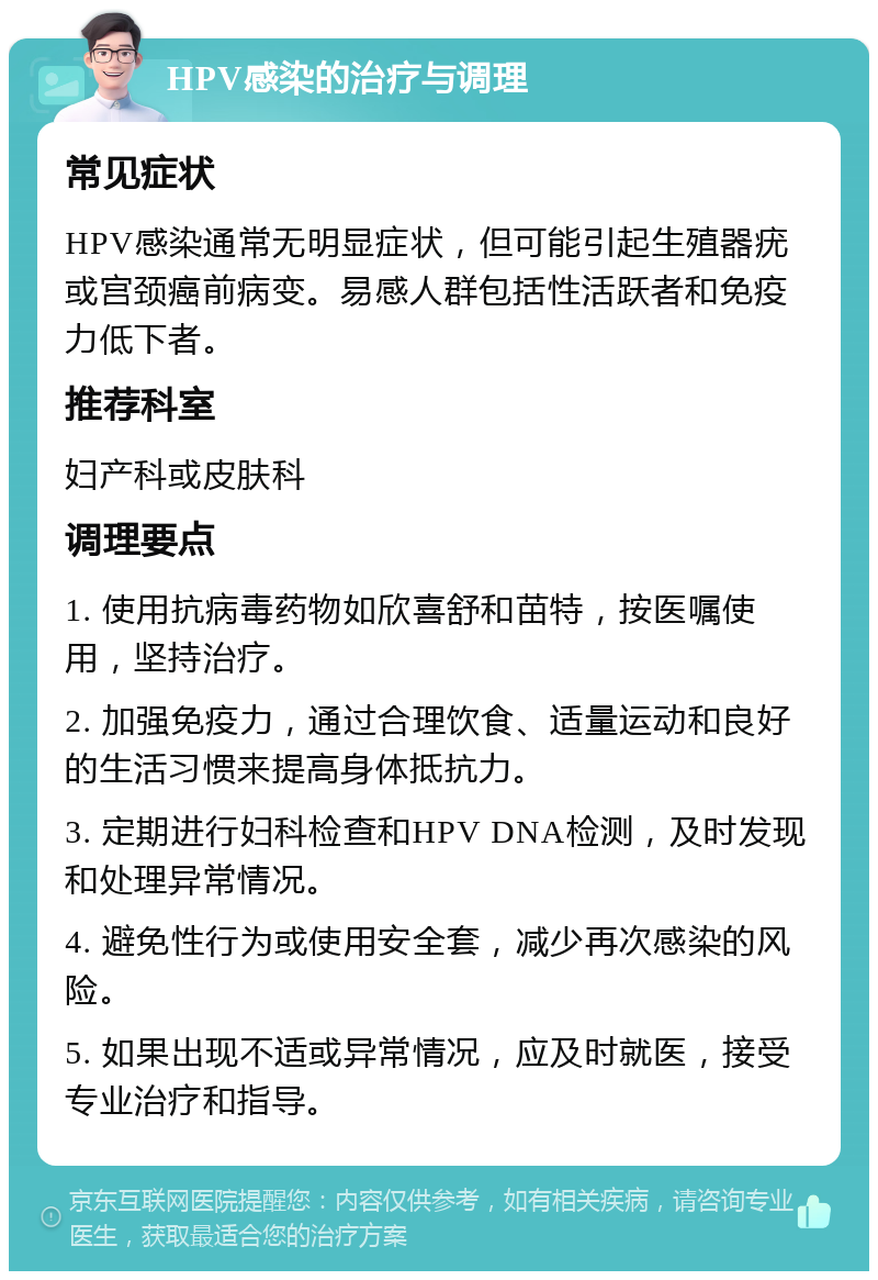 HPV感染的治疗与调理 常见症状 HPV感染通常无明显症状，但可能引起生殖器疣或宫颈癌前病变。易感人群包括性活跃者和免疫力低下者。 推荐科室 妇产科或皮肤科 调理要点 1. 使用抗病毒药物如欣喜舒和苗特，按医嘱使用，坚持治疗。 2. 加强免疫力，通过合理饮食、适量运动和良好的生活习惯来提高身体抵抗力。 3. 定期进行妇科检查和HPV DNA检测，及时发现和处理异常情况。 4. 避免性行为或使用安全套，减少再次感染的风险。 5. 如果出现不适或异常情况，应及时就医，接受专业治疗和指导。