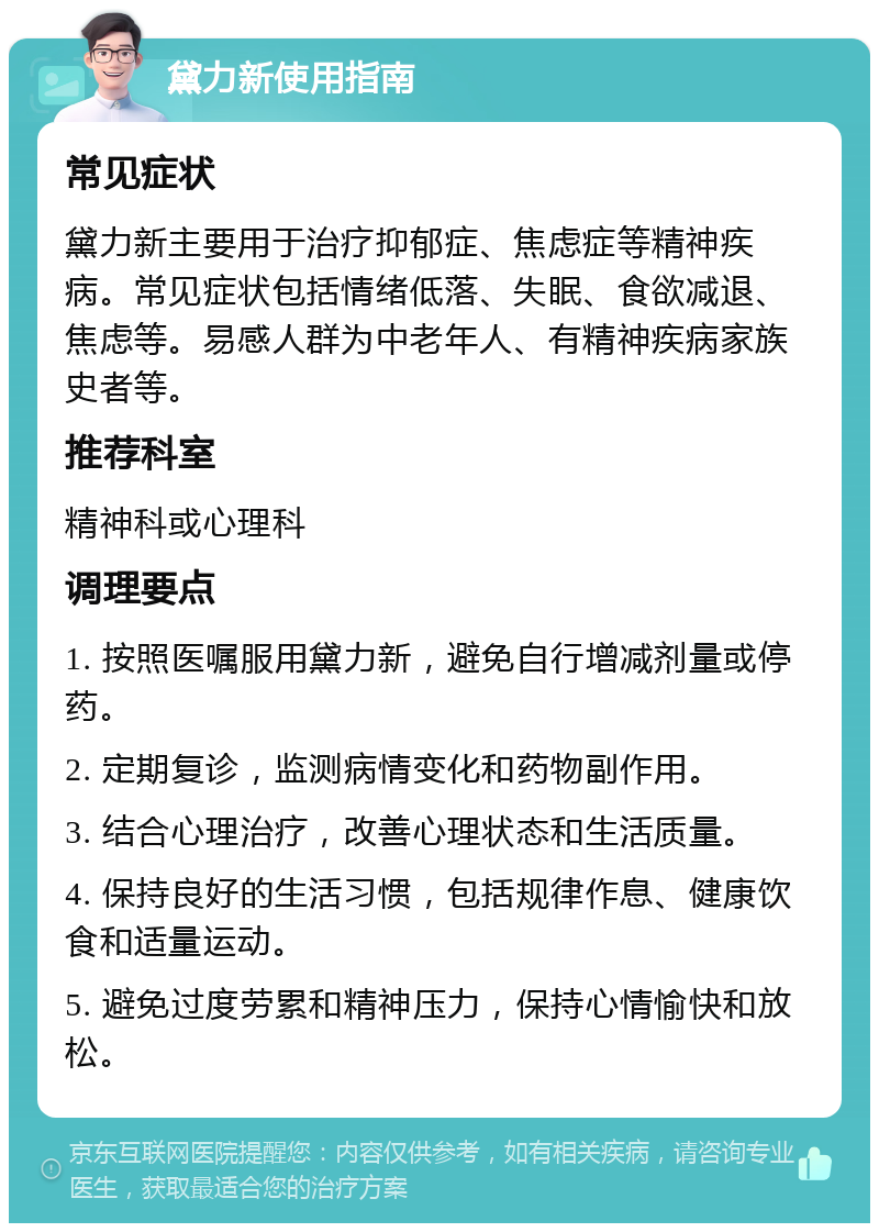 黛力新使用指南 常见症状 黛力新主要用于治疗抑郁症、焦虑症等精神疾病。常见症状包括情绪低落、失眠、食欲减退、焦虑等。易感人群为中老年人、有精神疾病家族史者等。 推荐科室 精神科或心理科 调理要点 1. 按照医嘱服用黛力新，避免自行增减剂量或停药。 2. 定期复诊，监测病情变化和药物副作用。 3. 结合心理治疗，改善心理状态和生活质量。 4. 保持良好的生活习惯，包括规律作息、健康饮食和适量运动。 5. 避免过度劳累和精神压力，保持心情愉快和放松。