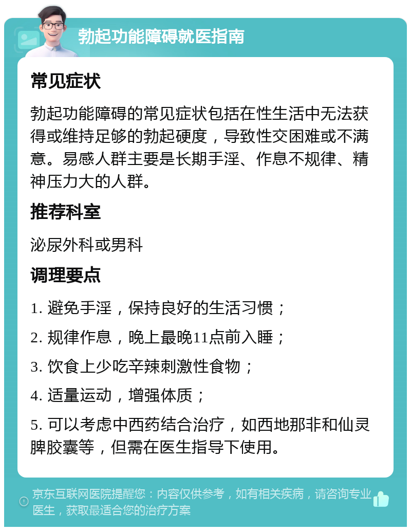 勃起功能障碍就医指南 常见症状 勃起功能障碍的常见症状包括在性生活中无法获得或维持足够的勃起硬度，导致性交困难或不满意。易感人群主要是长期手淫、作息不规律、精神压力大的人群。 推荐科室 泌尿外科或男科 调理要点 1. 避免手淫，保持良好的生活习惯； 2. 规律作息，晚上最晚11点前入睡； 3. 饮食上少吃辛辣刺激性食物； 4. 适量运动，增强体质； 5. 可以考虑中西药结合治疗，如西地那非和仙灵脾胶囊等，但需在医生指导下使用。