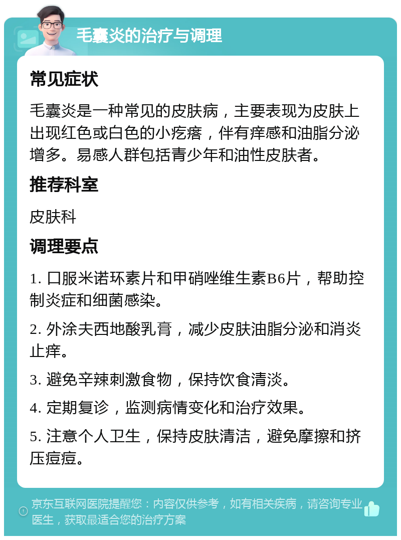 毛囊炎的治疗与调理 常见症状 毛囊炎是一种常见的皮肤病，主要表现为皮肤上出现红色或白色的小疙瘩，伴有痒感和油脂分泌增多。易感人群包括青少年和油性皮肤者。 推荐科室 皮肤科 调理要点 1. 口服米诺环素片和甲硝唑维生素B6片，帮助控制炎症和细菌感染。 2. 外涂夫西地酸乳膏，减少皮肤油脂分泌和消炎止痒。 3. 避免辛辣刺激食物，保持饮食清淡。 4. 定期复诊，监测病情变化和治疗效果。 5. 注意个人卫生，保持皮肤清洁，避免摩擦和挤压痘痘。