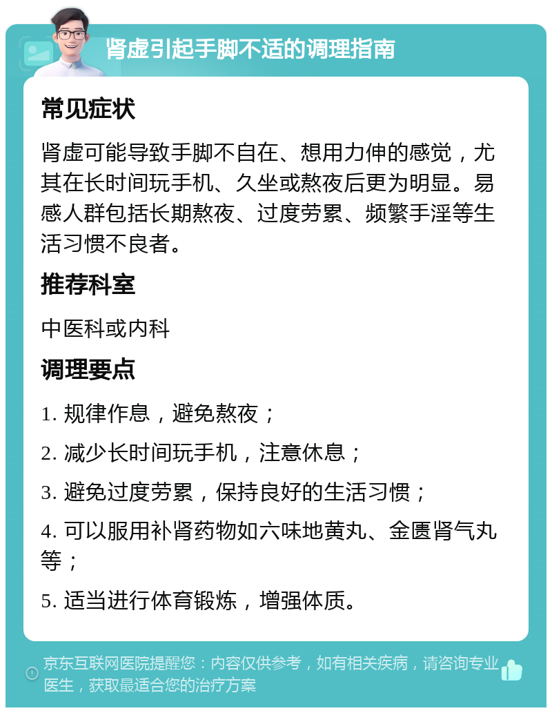 肾虚引起手脚不适的调理指南 常见症状 肾虚可能导致手脚不自在、想用力伸的感觉，尤其在长时间玩手机、久坐或熬夜后更为明显。易感人群包括长期熬夜、过度劳累、频繁手淫等生活习惯不良者。 推荐科室 中医科或内科 调理要点 1. 规律作息，避免熬夜； 2. 减少长时间玩手机，注意休息； 3. 避免过度劳累，保持良好的生活习惯； 4. 可以服用补肾药物如六味地黄丸、金匮肾气丸等； 5. 适当进行体育锻炼，增强体质。