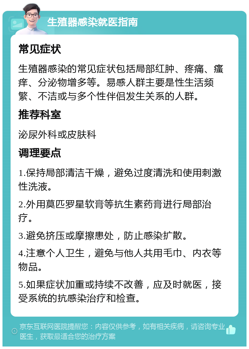 生殖器感染就医指南 常见症状 生殖器感染的常见症状包括局部红肿、疼痛、瘙痒、分泌物增多等。易感人群主要是性生活频繁、不洁或与多个性伴侣发生关系的人群。 推荐科室 泌尿外科或皮肤科 调理要点 1.保持局部清洁干燥，避免过度清洗和使用刺激性洗液。 2.外用莫匹罗星软膏等抗生素药膏进行局部治疗。 3.避免挤压或摩擦患处，防止感染扩散。 4.注意个人卫生，避免与他人共用毛巾、内衣等物品。 5.如果症状加重或持续不改善，应及时就医，接受系统的抗感染治疗和检查。