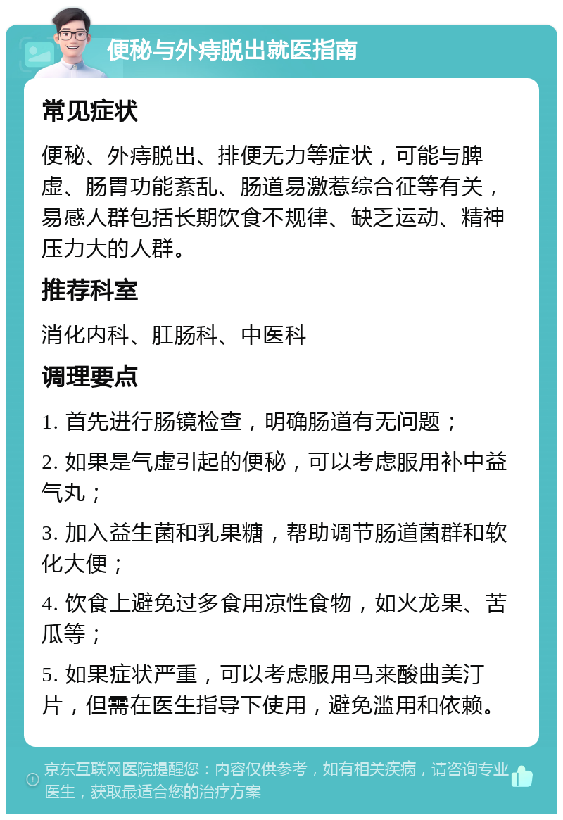 便秘与外痔脱出就医指南 常见症状 便秘、外痔脱出、排便无力等症状，可能与脾虚、肠胃功能紊乱、肠道易激惹综合征等有关，易感人群包括长期饮食不规律、缺乏运动、精神压力大的人群。 推荐科室 消化内科、肛肠科、中医科 调理要点 1. 首先进行肠镜检查，明确肠道有无问题； 2. 如果是气虚引起的便秘，可以考虑服用补中益气丸； 3. 加入益生菌和乳果糖，帮助调节肠道菌群和软化大便； 4. 饮食上避免过多食用凉性食物，如火龙果、苦瓜等； 5. 如果症状严重，可以考虑服用马来酸曲美汀片，但需在医生指导下使用，避免滥用和依赖。