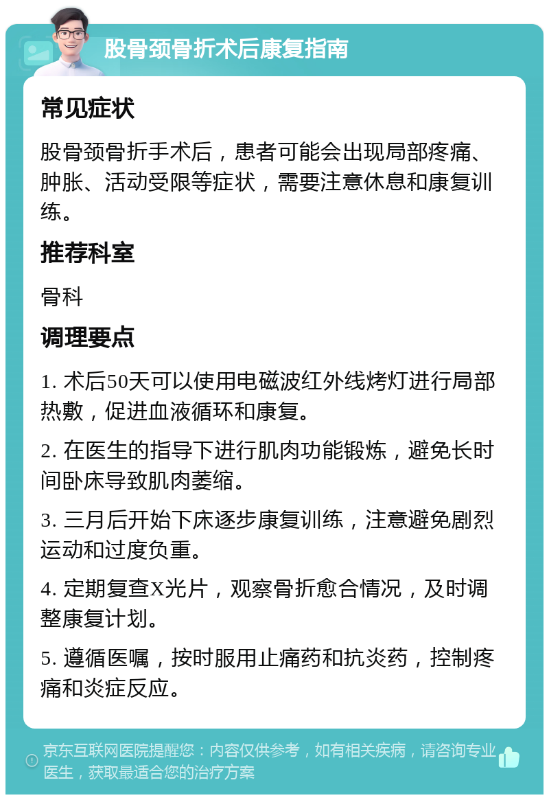 股骨颈骨折术后康复指南 常见症状 股骨颈骨折手术后，患者可能会出现局部疼痛、肿胀、活动受限等症状，需要注意休息和康复训练。 推荐科室 骨科 调理要点 1. 术后50天可以使用电磁波红外线烤灯进行局部热敷，促进血液循环和康复。 2. 在医生的指导下进行肌肉功能锻炼，避免长时间卧床导致肌肉萎缩。 3. 三月后开始下床逐步康复训练，注意避免剧烈运动和过度负重。 4. 定期复查X光片，观察骨折愈合情况，及时调整康复计划。 5. 遵循医嘱，按时服用止痛药和抗炎药，控制疼痛和炎症反应。