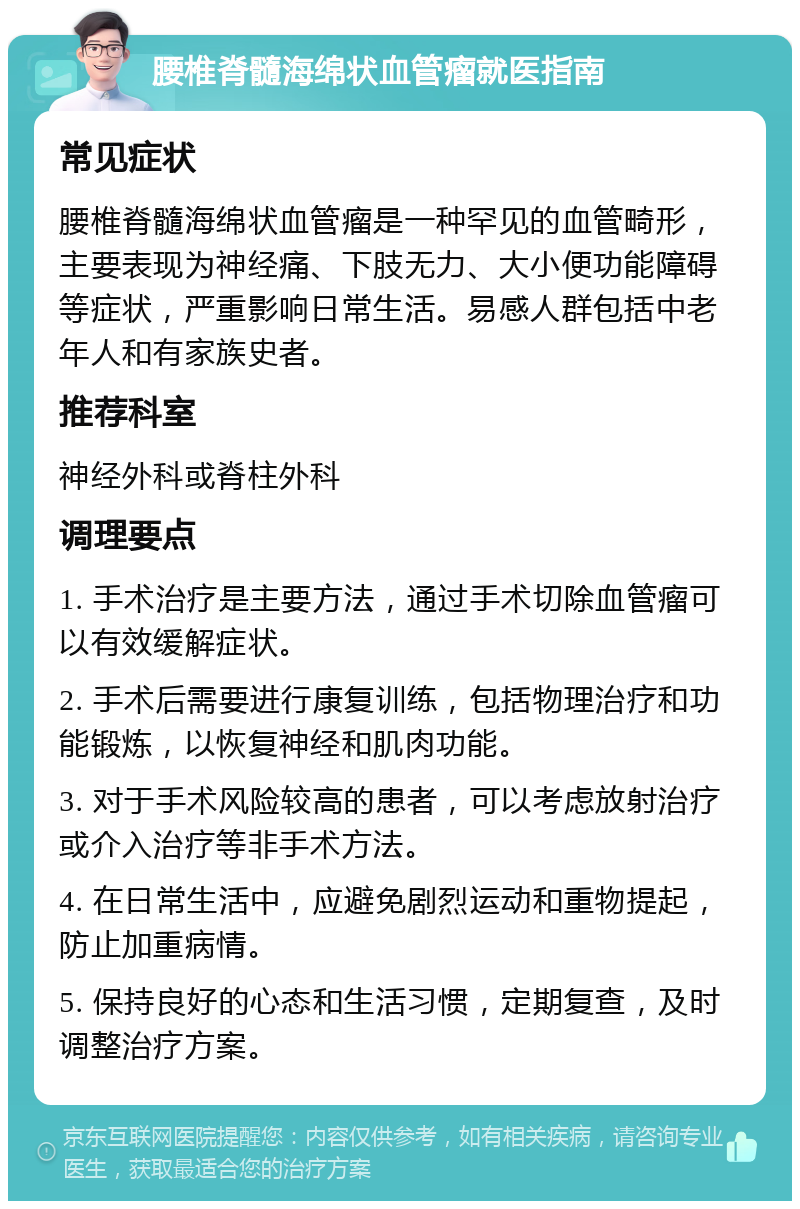 腰椎脊髓海绵状血管瘤就医指南 常见症状 腰椎脊髓海绵状血管瘤是一种罕见的血管畸形，主要表现为神经痛、下肢无力、大小便功能障碍等症状，严重影响日常生活。易感人群包括中老年人和有家族史者。 推荐科室 神经外科或脊柱外科 调理要点 1. 手术治疗是主要方法，通过手术切除血管瘤可以有效缓解症状。 2. 手术后需要进行康复训练，包括物理治疗和功能锻炼，以恢复神经和肌肉功能。 3. 对于手术风险较高的患者，可以考虑放射治疗或介入治疗等非手术方法。 4. 在日常生活中，应避免剧烈运动和重物提起，防止加重病情。 5. 保持良好的心态和生活习惯，定期复查，及时调整治疗方案。