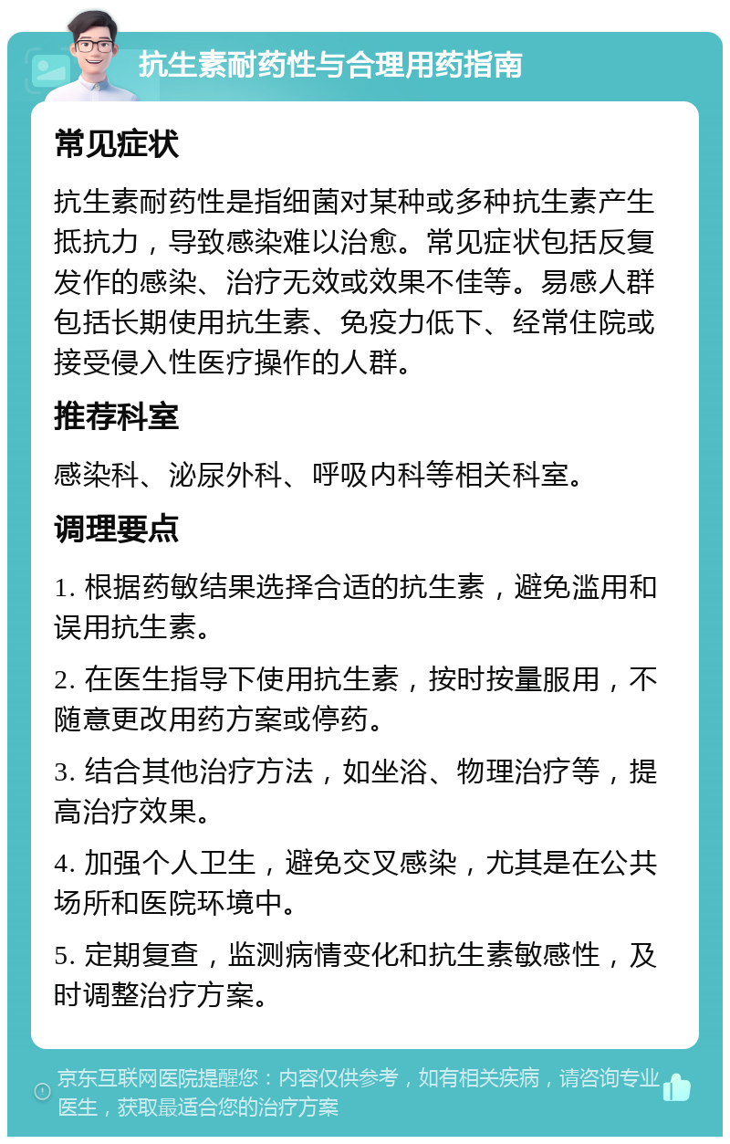 抗生素耐药性与合理用药指南 常见症状 抗生素耐药性是指细菌对某种或多种抗生素产生抵抗力，导致感染难以治愈。常见症状包括反复发作的感染、治疗无效或效果不佳等。易感人群包括长期使用抗生素、免疫力低下、经常住院或接受侵入性医疗操作的人群。 推荐科室 感染科、泌尿外科、呼吸内科等相关科室。 调理要点 1. 根据药敏结果选择合适的抗生素，避免滥用和误用抗生素。 2. 在医生指导下使用抗生素，按时按量服用，不随意更改用药方案或停药。 3. 结合其他治疗方法，如坐浴、物理治疗等，提高治疗效果。 4. 加强个人卫生，避免交叉感染，尤其是在公共场所和医院环境中。 5. 定期复查，监测病情变化和抗生素敏感性，及时调整治疗方案。