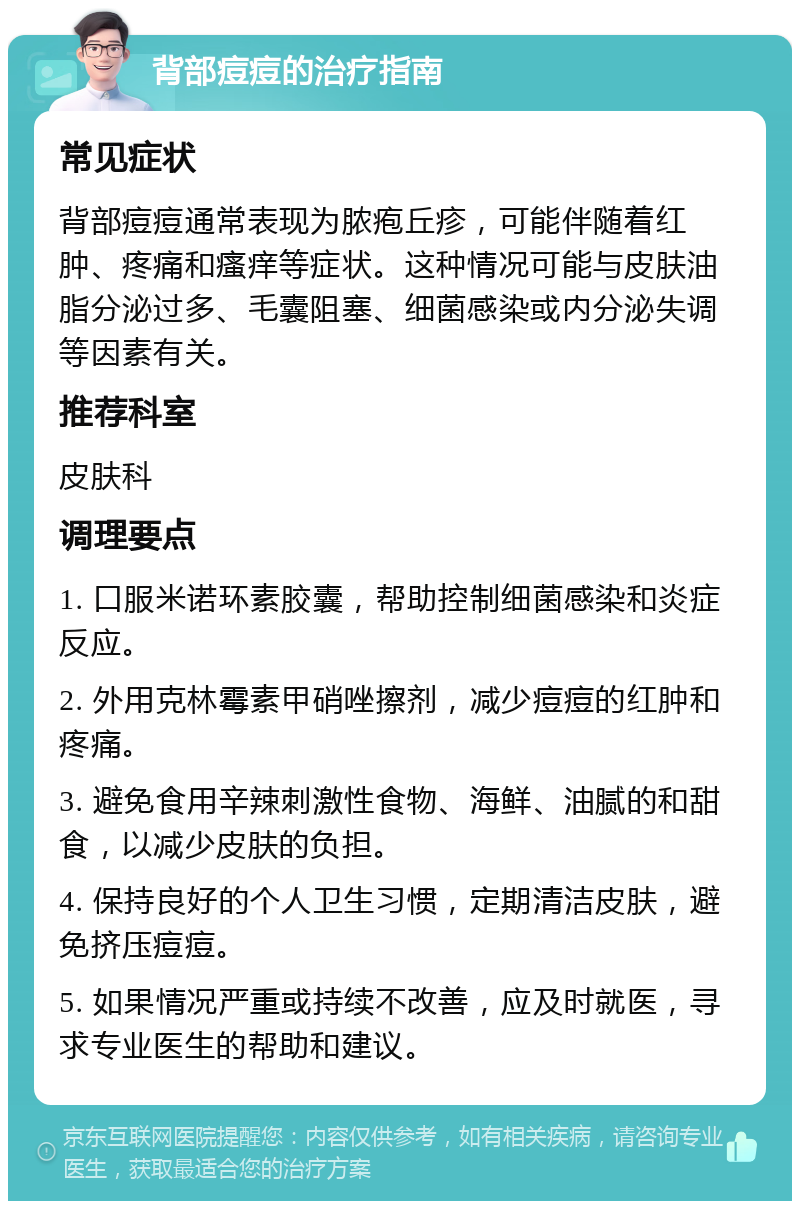 背部痘痘的治疗指南 常见症状 背部痘痘通常表现为脓疱丘疹，可能伴随着红肿、疼痛和瘙痒等症状。这种情况可能与皮肤油脂分泌过多、毛囊阻塞、细菌感染或内分泌失调等因素有关。 推荐科室 皮肤科 调理要点 1. 口服米诺环素胶囊，帮助控制细菌感染和炎症反应。 2. 外用克林霉素甲硝唑擦剂，减少痘痘的红肿和疼痛。 3. 避免食用辛辣刺激性食物、海鲜、油腻的和甜食，以减少皮肤的负担。 4. 保持良好的个人卫生习惯，定期清洁皮肤，避免挤压痘痘。 5. 如果情况严重或持续不改善，应及时就医，寻求专业医生的帮助和建议。