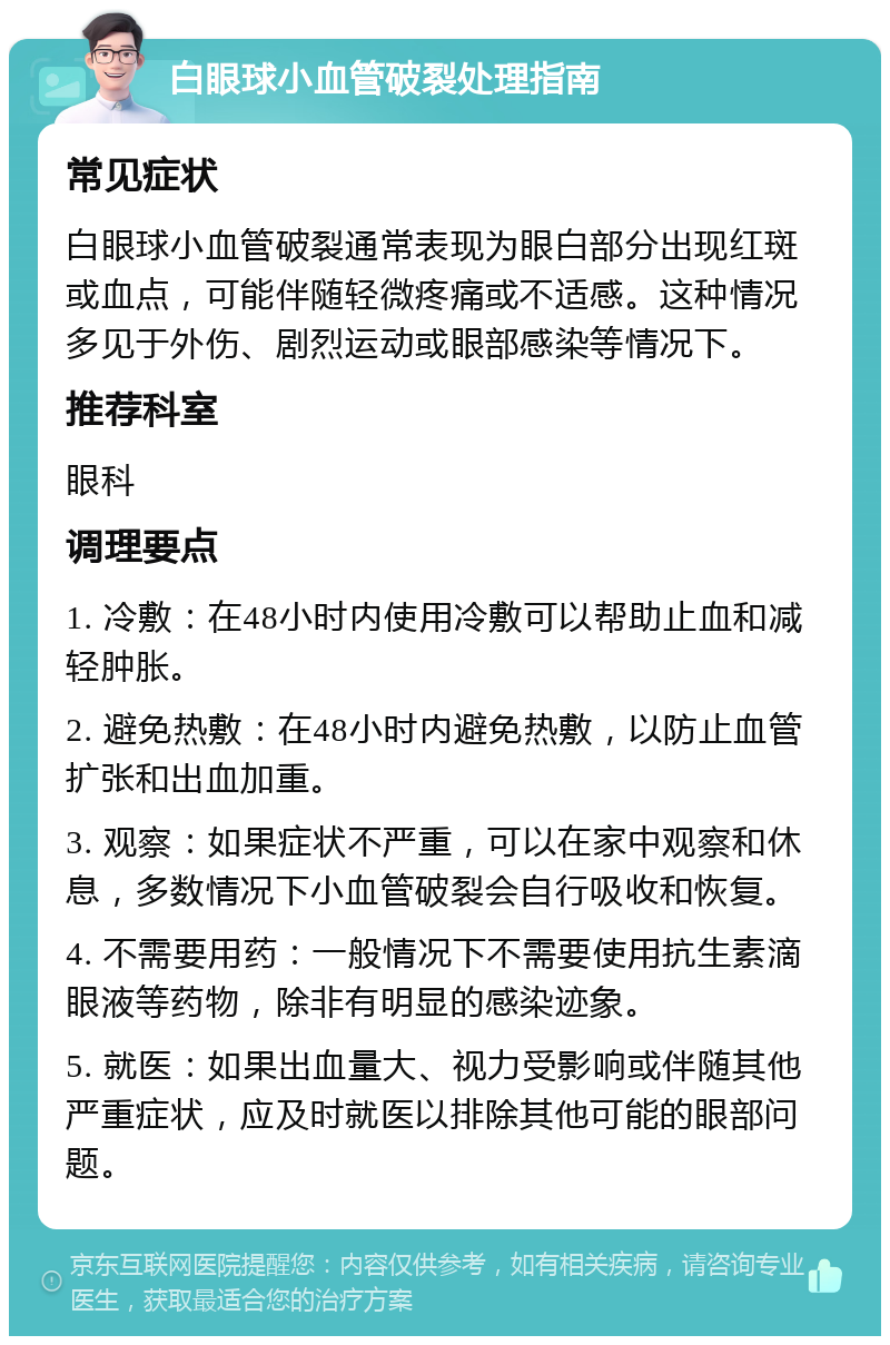 白眼球小血管破裂处理指南 常见症状 白眼球小血管破裂通常表现为眼白部分出现红斑或血点，可能伴随轻微疼痛或不适感。这种情况多见于外伤、剧烈运动或眼部感染等情况下。 推荐科室 眼科 调理要点 1. 冷敷：在48小时内使用冷敷可以帮助止血和减轻肿胀。 2. 避免热敷：在48小时内避免热敷，以防止血管扩张和出血加重。 3. 观察：如果症状不严重，可以在家中观察和休息，多数情况下小血管破裂会自行吸收和恢复。 4. 不需要用药：一般情况下不需要使用抗生素滴眼液等药物，除非有明显的感染迹象。 5. 就医：如果出血量大、视力受影响或伴随其他严重症状，应及时就医以排除其他可能的眼部问题。