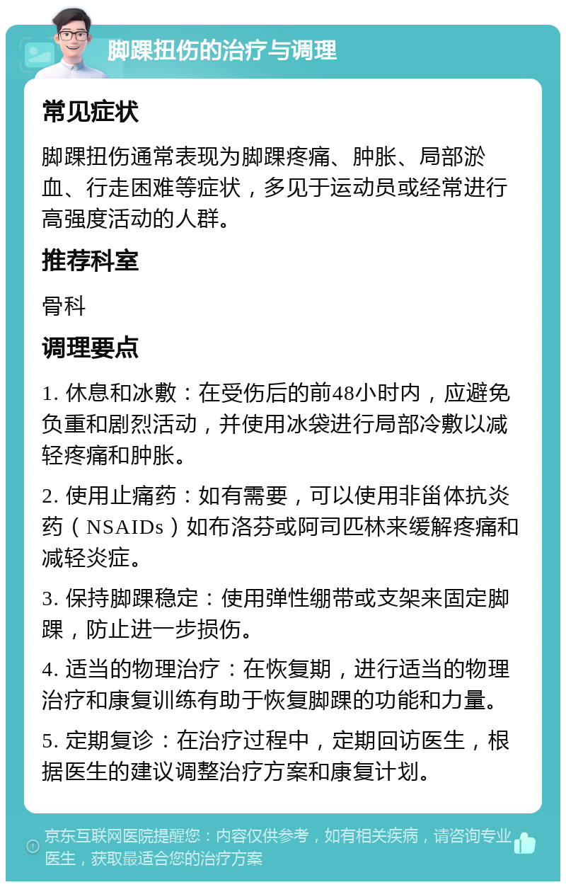 脚踝扭伤的治疗与调理 常见症状 脚踝扭伤通常表现为脚踝疼痛、肿胀、局部淤血、行走困难等症状，多见于运动员或经常进行高强度活动的人群。 推荐科室 骨科 调理要点 1. 休息和冰敷：在受伤后的前48小时内，应避免负重和剧烈活动，并使用冰袋进行局部冷敷以减轻疼痛和肿胀。 2. 使用止痛药：如有需要，可以使用非甾体抗炎药（NSAIDs）如布洛芬或阿司匹林来缓解疼痛和减轻炎症。 3. 保持脚踝稳定：使用弹性绷带或支架来固定脚踝，防止进一步损伤。 4. 适当的物理治疗：在恢复期，进行适当的物理治疗和康复训练有助于恢复脚踝的功能和力量。 5. 定期复诊：在治疗过程中，定期回访医生，根据医生的建议调整治疗方案和康复计划。