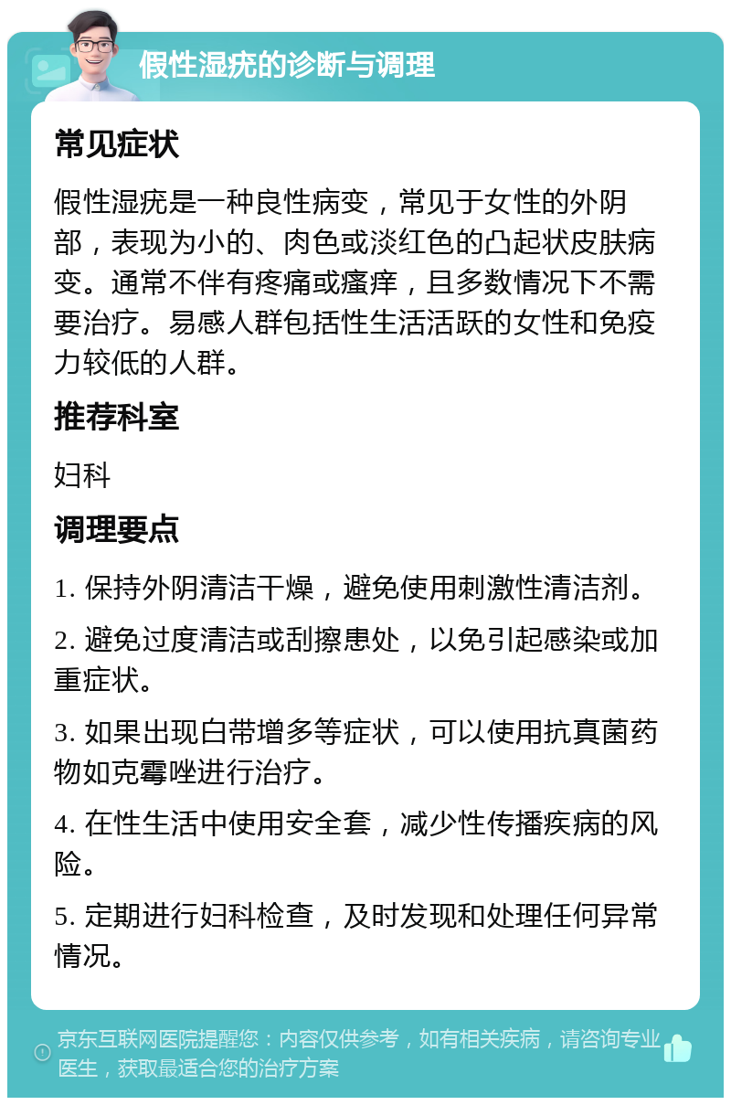 假性湿疣的诊断与调理 常见症状 假性湿疣是一种良性病变，常见于女性的外阴部，表现为小的、肉色或淡红色的凸起状皮肤病变。通常不伴有疼痛或瘙痒，且多数情况下不需要治疗。易感人群包括性生活活跃的女性和免疫力较低的人群。 推荐科室 妇科 调理要点 1. 保持外阴清洁干燥，避免使用刺激性清洁剂。 2. 避免过度清洁或刮擦患处，以免引起感染或加重症状。 3. 如果出现白带增多等症状，可以使用抗真菌药物如克霉唑进行治疗。 4. 在性生活中使用安全套，减少性传播疾病的风险。 5. 定期进行妇科检查，及时发现和处理任何异常情况。