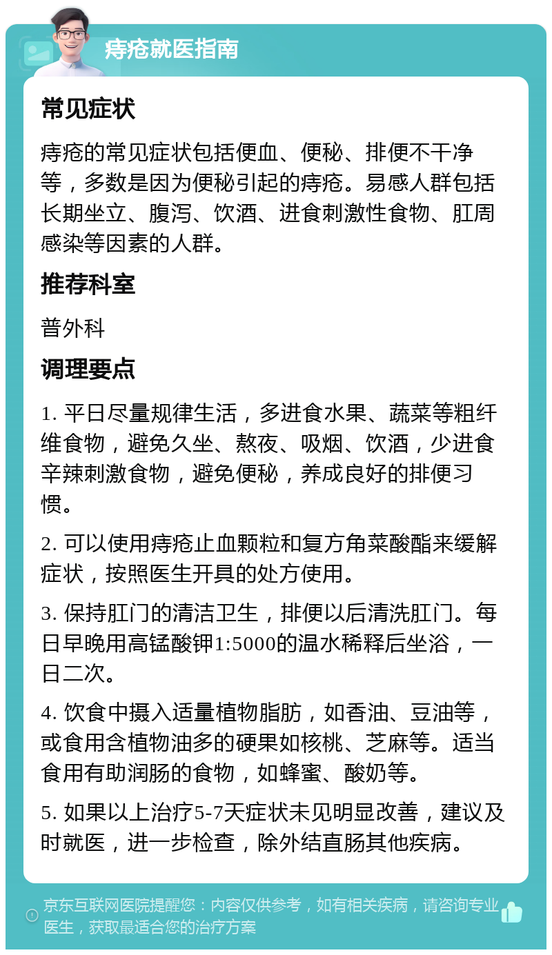 痔疮就医指南 常见症状 痔疮的常见症状包括便血、便秘、排便不干净等，多数是因为便秘引起的痔疮。易感人群包括长期坐立、腹泻、饮酒、进食刺激性食物、肛周感染等因素的人群。 推荐科室 普外科 调理要点 1. 平日尽量规律生活，多进食水果、蔬菜等粗纤维食物，避免久坐、熬夜、吸烟、饮酒，少进食辛辣刺激食物，避免便秘，养成良好的排便习惯。 2. 可以使用痔疮止血颗粒和复方角菜酸酯来缓解症状，按照医生开具的处方使用。 3. 保持肛门的清洁卫生，排便以后清洗肛门。每日早晚用高锰酸钾1:5000的温水稀释后坐浴，一日二次。 4. 饮食中摄入适量植物脂肪，如香油、豆油等，或食用含植物油多的硬果如核桃、芝麻等。适当食用有助润肠的食物，如蜂蜜、酸奶等。 5. 如果以上治疗5-7天症状未见明显改善，建议及时就医，进一步检查，除外结直肠其他疾病。