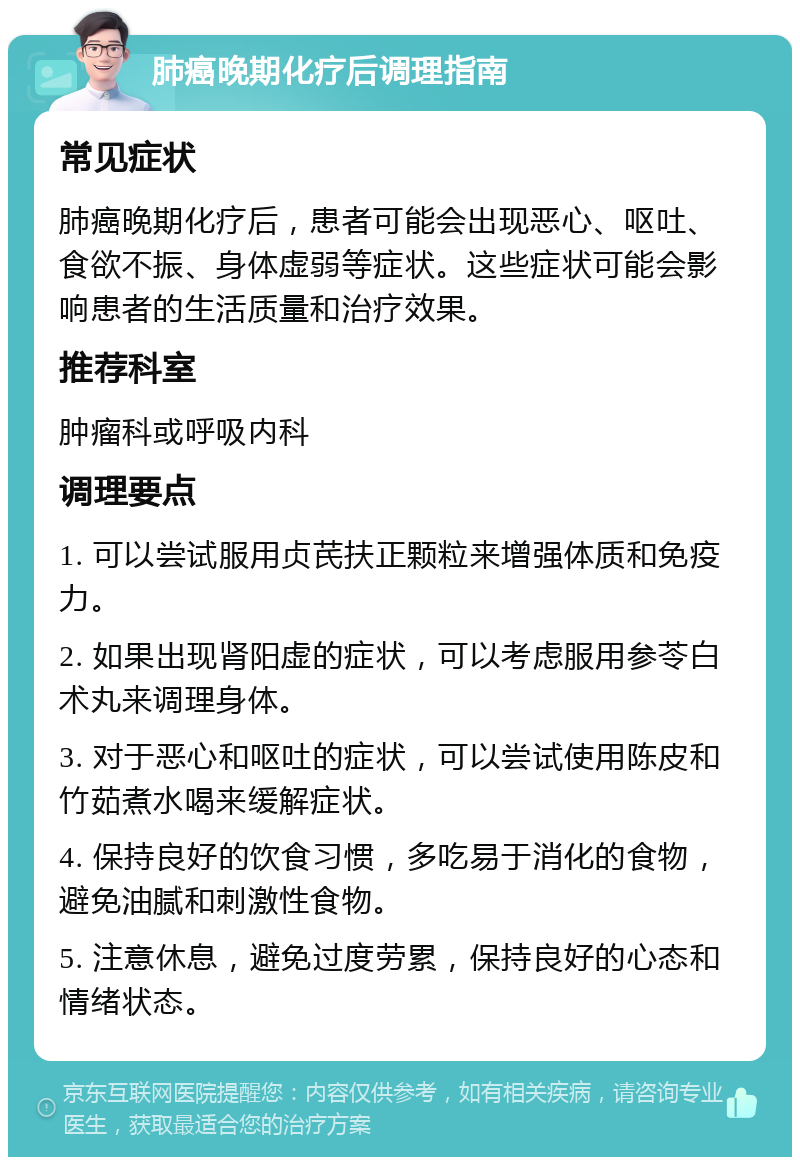 肺癌晚期化疗后调理指南 常见症状 肺癌晚期化疗后，患者可能会出现恶心、呕吐、食欲不振、身体虚弱等症状。这些症状可能会影响患者的生活质量和治疗效果。 推荐科室 肿瘤科或呼吸内科 调理要点 1. 可以尝试服用贞芪扶正颗粒来增强体质和免疫力。 2. 如果出现肾阳虚的症状，可以考虑服用参苓白术丸来调理身体。 3. 对于恶心和呕吐的症状，可以尝试使用陈皮和竹茹煮水喝来缓解症状。 4. 保持良好的饮食习惯，多吃易于消化的食物，避免油腻和刺激性食物。 5. 注意休息，避免过度劳累，保持良好的心态和情绪状态。