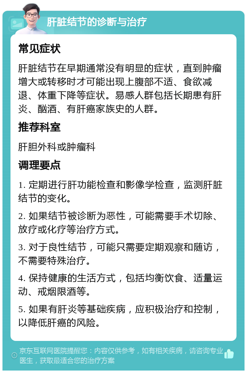 肝脏结节的诊断与治疗 常见症状 肝脏结节在早期通常没有明显的症状，直到肿瘤增大或转移时才可能出现上腹部不适、食欲减退、体重下降等症状。易感人群包括长期患有肝炎、酗酒、有肝癌家族史的人群。 推荐科室 肝胆外科或肿瘤科 调理要点 1. 定期进行肝功能检查和影像学检查，监测肝脏结节的变化。 2. 如果结节被诊断为恶性，可能需要手术切除、放疗或化疗等治疗方式。 3. 对于良性结节，可能只需要定期观察和随访，不需要特殊治疗。 4. 保持健康的生活方式，包括均衡饮食、适量运动、戒烟限酒等。 5. 如果有肝炎等基础疾病，应积极治疗和控制，以降低肝癌的风险。