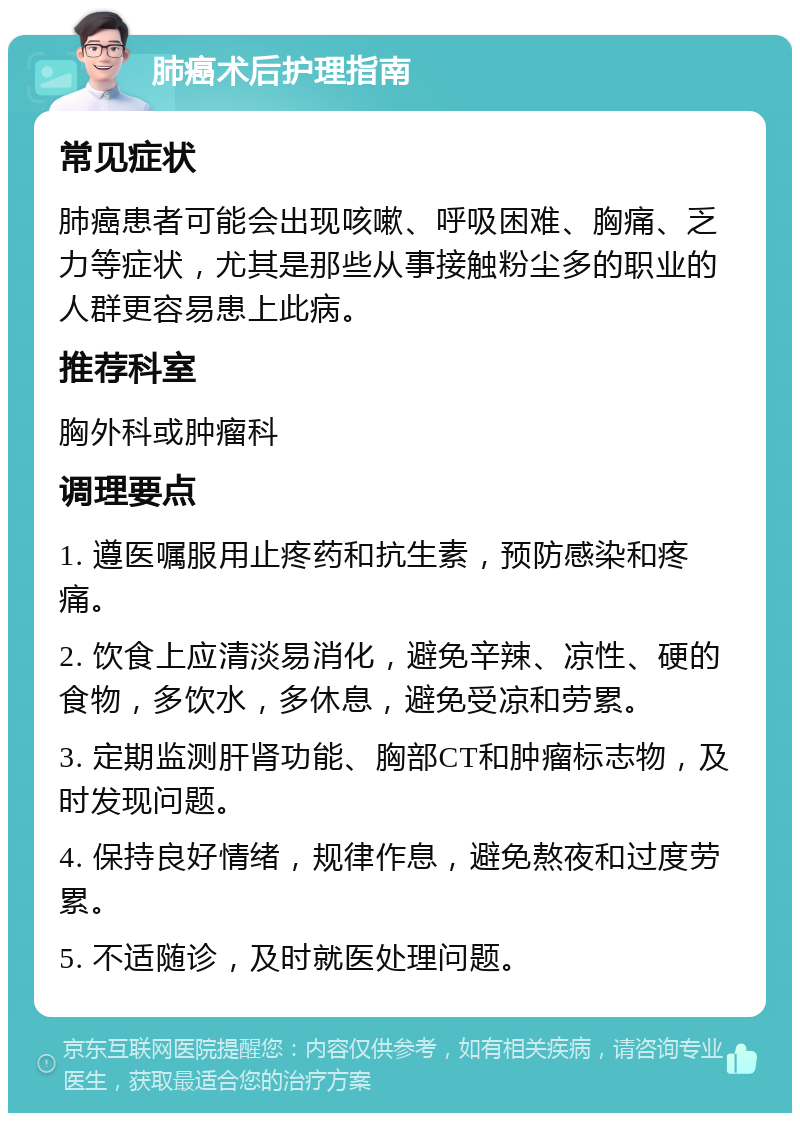 肺癌术后护理指南 常见症状 肺癌患者可能会出现咳嗽、呼吸困难、胸痛、乏力等症状，尤其是那些从事接触粉尘多的职业的人群更容易患上此病。 推荐科室 胸外科或肿瘤科 调理要点 1. 遵医嘱服用止疼药和抗生素，预防感染和疼痛。 2. 饮食上应清淡易消化，避免辛辣、凉性、硬的食物，多饮水，多休息，避免受凉和劳累。 3. 定期监测肝肾功能、胸部CT和肿瘤标志物，及时发现问题。 4. 保持良好情绪，规律作息，避免熬夜和过度劳累。 5. 不适随诊，及时就医处理问题。