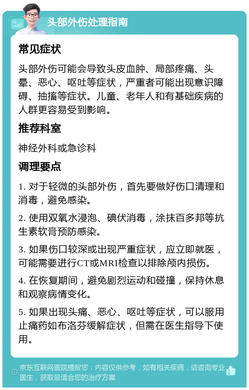 头部外伤处理指南 常见症状 头部外伤可能会导致头皮血肿、局部疼痛、头晕、恶心、呕吐等症状，严重者可能出现意识障碍、抽搐等症状。儿童、老年人和有基础疾病的人群更容易受到影响。 推荐科室 神经外科或急诊科 调理要点 1. 对于轻微的头部外伤，首先要做好伤口清理和消毒，避免感染。 2. 使用双氧水浸泡、碘伏消毒，涂抹百多邦等抗生素软膏预防感染。 3. 如果伤口较深或出现严重症状，应立即就医，可能需要进行CT或MRI检查以排除颅内损伤。 4. 在恢复期间，避免剧烈运动和碰撞，保持休息和观察病情变化。 5. 如果出现头痛、恶心、呕吐等症状，可以服用止痛药如布洛芬缓解症状，但需在医生指导下使用。