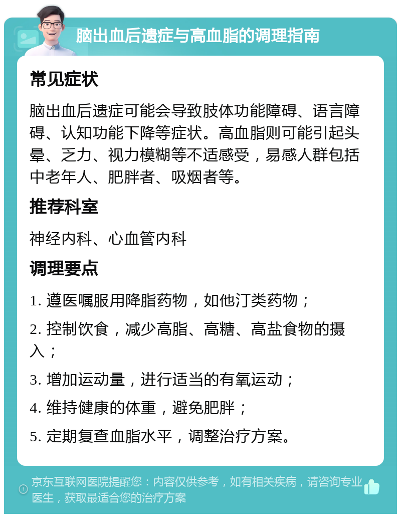 脑出血后遗症与高血脂的调理指南 常见症状 脑出血后遗症可能会导致肢体功能障碍、语言障碍、认知功能下降等症状。高血脂则可能引起头晕、乏力、视力模糊等不适感受，易感人群包括中老年人、肥胖者、吸烟者等。 推荐科室 神经内科、心血管内科 调理要点 1. 遵医嘱服用降脂药物，如他汀类药物； 2. 控制饮食，减少高脂、高糖、高盐食物的摄入； 3. 增加运动量，进行适当的有氧运动； 4. 维持健康的体重，避免肥胖； 5. 定期复查血脂水平，调整治疗方案。