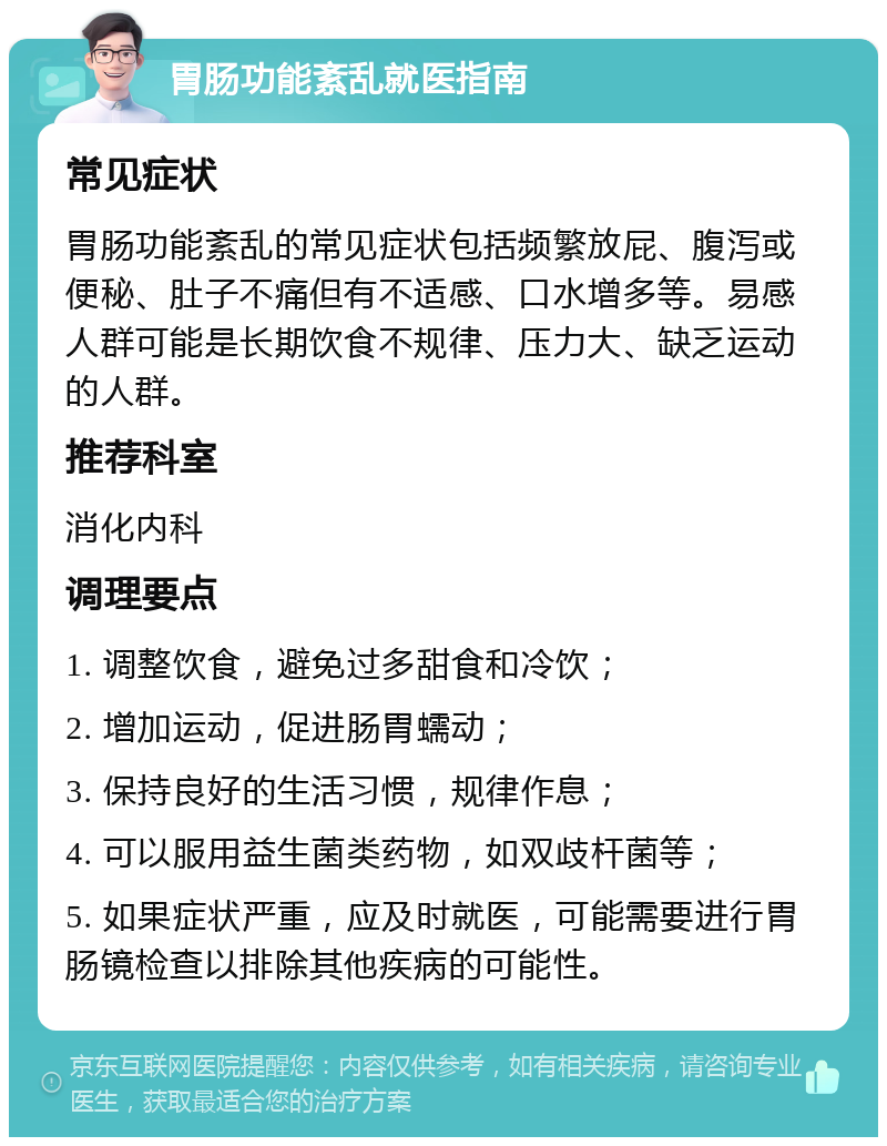 胃肠功能紊乱就医指南 常见症状 胃肠功能紊乱的常见症状包括频繁放屁、腹泻或便秘、肚子不痛但有不适感、口水增多等。易感人群可能是长期饮食不规律、压力大、缺乏运动的人群。 推荐科室 消化内科 调理要点 1. 调整饮食，避免过多甜食和冷饮； 2. 增加运动，促进肠胃蠕动； 3. 保持良好的生活习惯，规律作息； 4. 可以服用益生菌类药物，如双歧杆菌等； 5. 如果症状严重，应及时就医，可能需要进行胃肠镜检查以排除其他疾病的可能性。