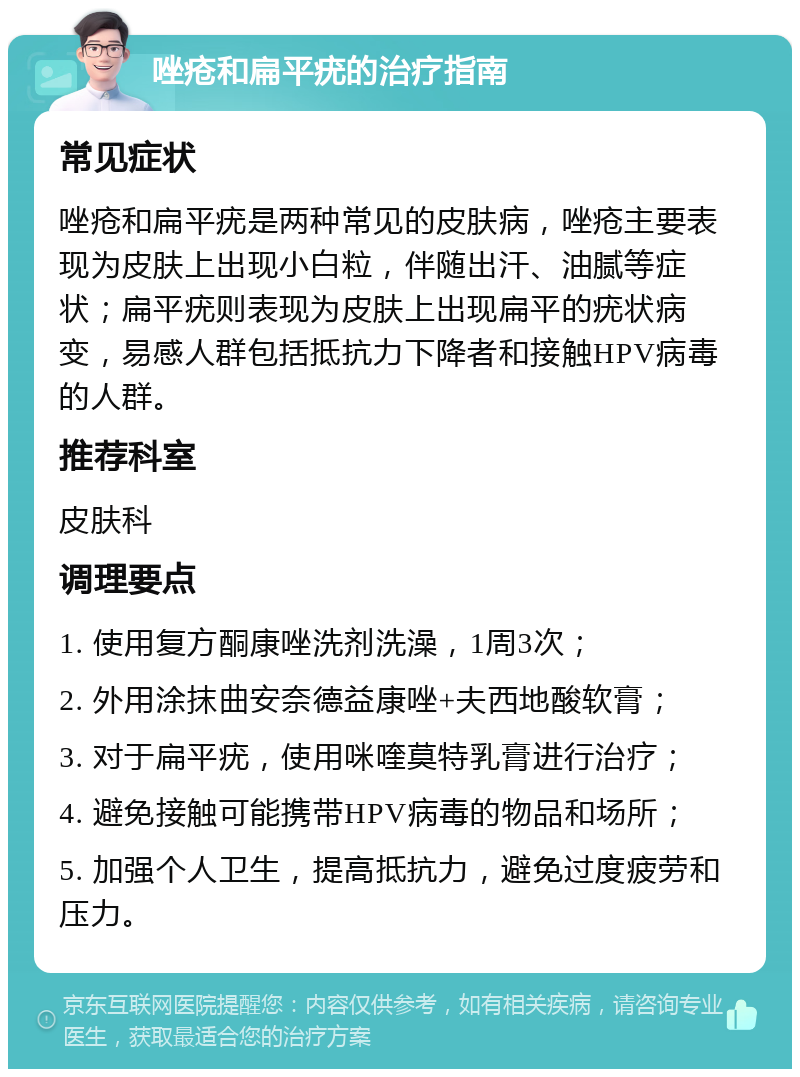 唑疮和扁平疣的治疗指南 常见症状 唑疮和扁平疣是两种常见的皮肤病，唑疮主要表现为皮肤上出现小白粒，伴随出汗、油腻等症状；扁平疣则表现为皮肤上出现扁平的疣状病变，易感人群包括抵抗力下降者和接触HPV病毒的人群。 推荐科室 皮肤科 调理要点 1. 使用复方酮康唑洗剂洗澡，1周3次； 2. 外用涂抹曲安奈德益康唑+夫西地酸软膏； 3. 对于扁平疣，使用咪喹莫特乳膏进行治疗； 4. 避免接触可能携带HPV病毒的物品和场所； 5. 加强个人卫生，提高抵抗力，避免过度疲劳和压力。