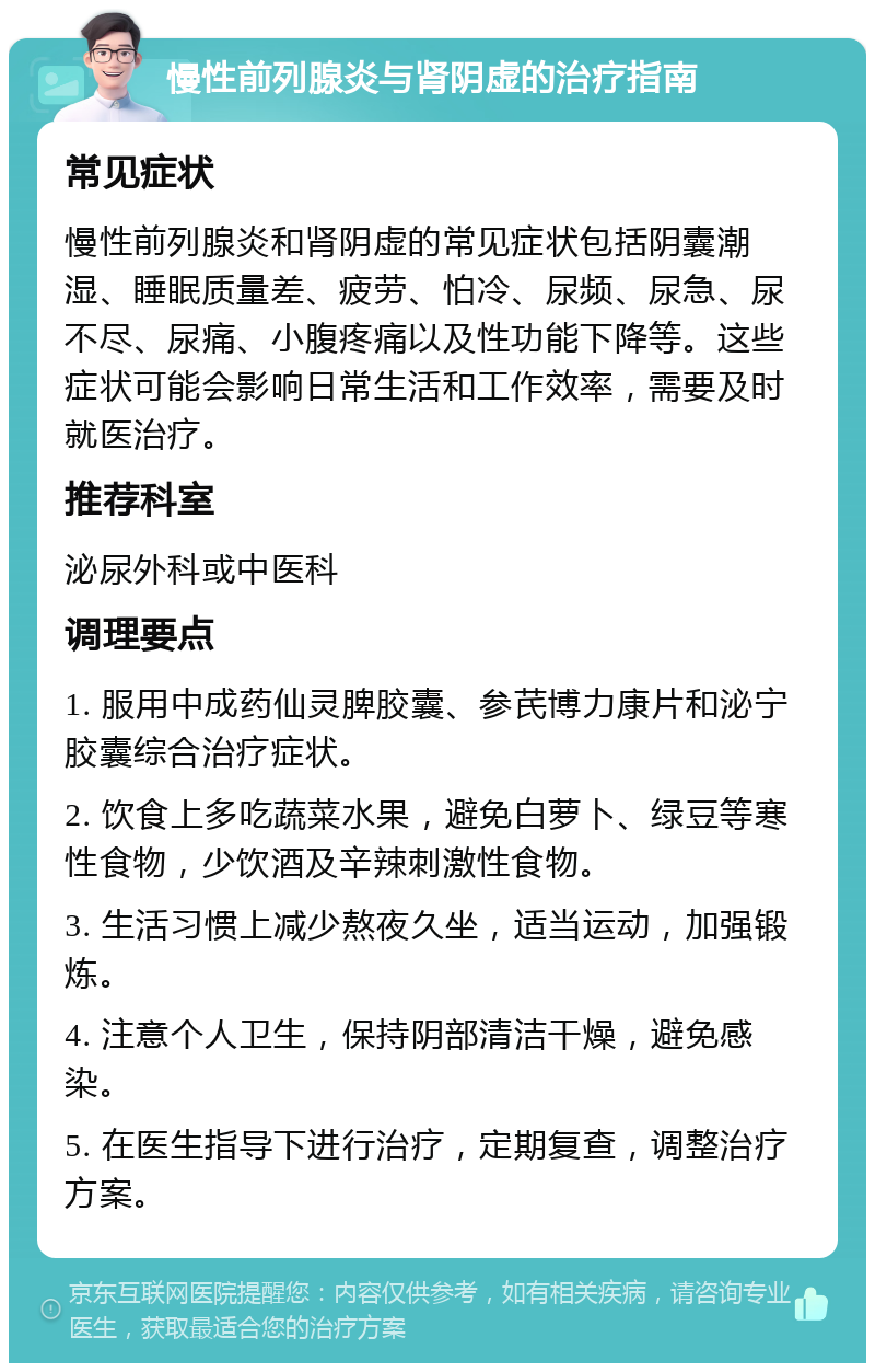 慢性前列腺炎与肾阴虚的治疗指南 常见症状 慢性前列腺炎和肾阴虚的常见症状包括阴囊潮湿、睡眠质量差、疲劳、怕冷、尿频、尿急、尿不尽、尿痛、小腹疼痛以及性功能下降等。这些症状可能会影响日常生活和工作效率，需要及时就医治疗。 推荐科室 泌尿外科或中医科 调理要点 1. 服用中成药仙灵脾胶囊、参芪博力康片和泌宁胶囊综合治疗症状。 2. 饮食上多吃蔬菜水果，避免白萝卜、绿豆等寒性食物，少饮酒及辛辣刺激性食物。 3. 生活习惯上减少熬夜久坐，适当运动，加强锻炼。 4. 注意个人卫生，保持阴部清洁干燥，避免感染。 5. 在医生指导下进行治疗，定期复查，调整治疗方案。