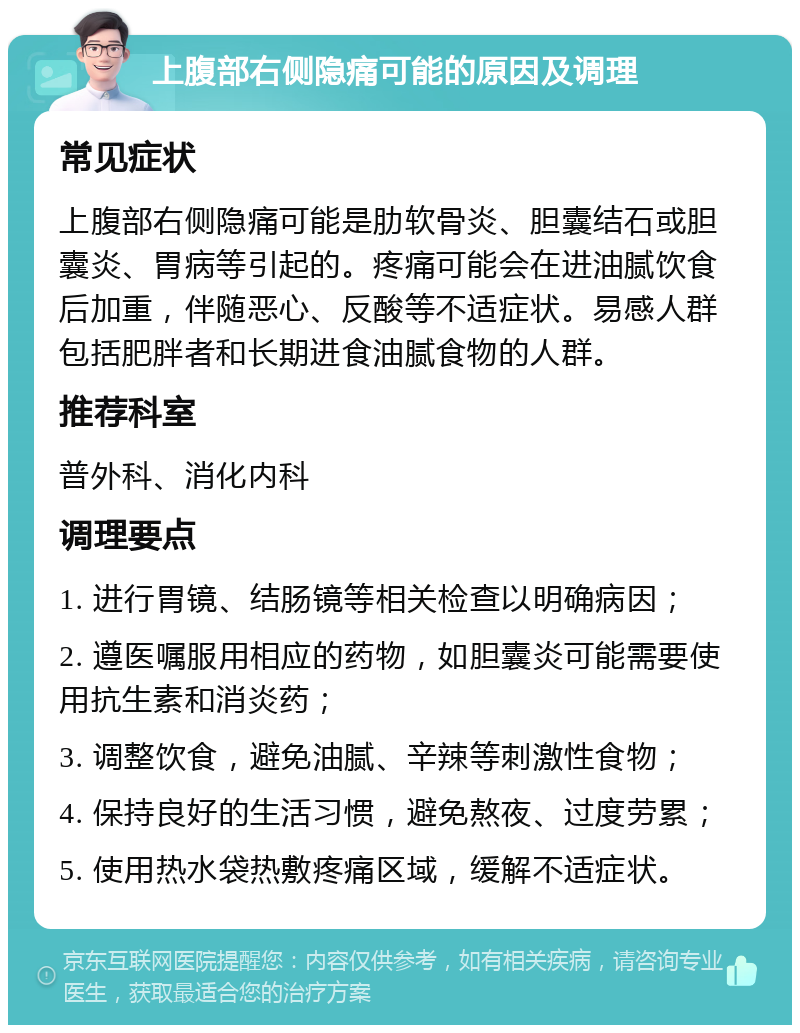 上腹部右侧隐痛可能的原因及调理 常见症状 上腹部右侧隐痛可能是肋软骨炎、胆囊结石或胆囊炎、胃病等引起的。疼痛可能会在进油腻饮食后加重，伴随恶心、反酸等不适症状。易感人群包括肥胖者和长期进食油腻食物的人群。 推荐科室 普外科、消化内科 调理要点 1. 进行胃镜、结肠镜等相关检查以明确病因； 2. 遵医嘱服用相应的药物，如胆囊炎可能需要使用抗生素和消炎药； 3. 调整饮食，避免油腻、辛辣等刺激性食物； 4. 保持良好的生活习惯，避免熬夜、过度劳累； 5. 使用热水袋热敷疼痛区域，缓解不适症状。