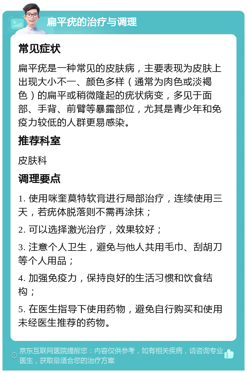 扁平疣的治疗与调理 常见症状 扁平疣是一种常见的皮肤病，主要表现为皮肤上出现大小不一、颜色多样（通常为肉色或淡褐色）的扁平或稍微隆起的疣状病变，多见于面部、手背、前臂等暴露部位，尤其是青少年和免疫力较低的人群更易感染。 推荐科室 皮肤科 调理要点 1. 使用咪奎莫特软膏进行局部治疗，连续使用三天，若疣体脱落则不需再涂抹； 2. 可以选择激光治疗，效果较好； 3. 注意个人卫生，避免与他人共用毛巾、刮胡刀等个人用品； 4. 加强免疫力，保持良好的生活习惯和饮食结构； 5. 在医生指导下使用药物，避免自行购买和使用未经医生推荐的药物。