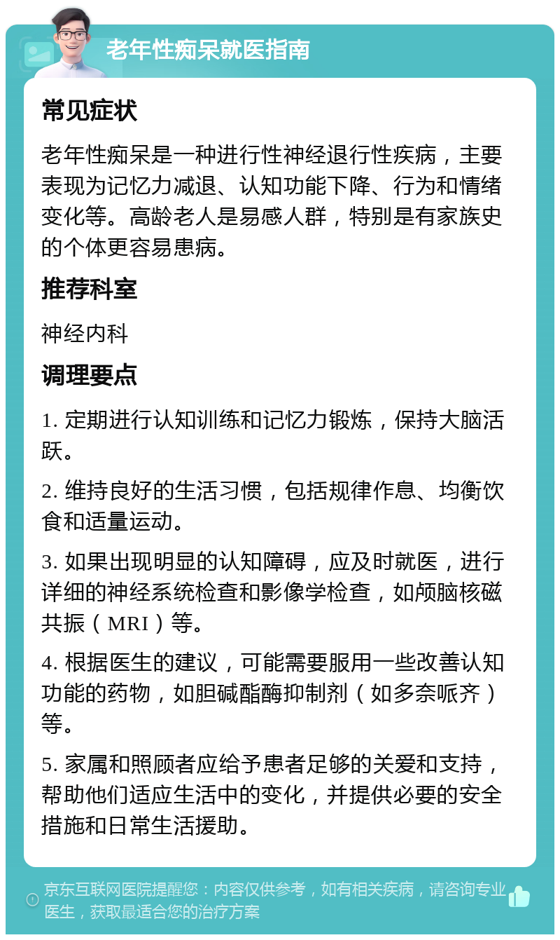 老年性痴呆就医指南 常见症状 老年性痴呆是一种进行性神经退行性疾病，主要表现为记忆力减退、认知功能下降、行为和情绪变化等。高龄老人是易感人群，特别是有家族史的个体更容易患病。 推荐科室 神经内科 调理要点 1. 定期进行认知训练和记忆力锻炼，保持大脑活跃。 2. 维持良好的生活习惯，包括规律作息、均衡饮食和适量运动。 3. 如果出现明显的认知障碍，应及时就医，进行详细的神经系统检查和影像学检查，如颅脑核磁共振（MRI）等。 4. 根据医生的建议，可能需要服用一些改善认知功能的药物，如胆碱酯酶抑制剂（如多奈哌齐）等。 5. 家属和照顾者应给予患者足够的关爱和支持，帮助他们适应生活中的变化，并提供必要的安全措施和日常生活援助。