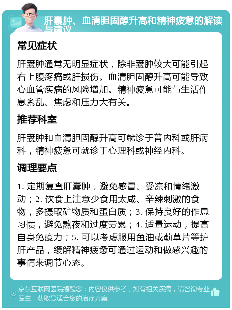 肝囊肿、血清胆固醇升高和精神疲惫的解读与建议 常见症状 肝囊肿通常无明显症状，除非囊肿较大可能引起右上腹疼痛或肝损伤。血清胆固醇升高可能导致心血管疾病的风险增加。精神疲惫可能与生活作息紊乱、焦虑和压力大有关。 推荐科室 肝囊肿和血清胆固醇升高可就诊于普内科或肝病科，精神疲惫可就诊于心理科或神经内科。 调理要点 1. 定期复查肝囊肿，避免感冒、受凉和情绪激动；2. 饮食上注意少食用太咸、辛辣刺激的食物，多摄取矿物质和蛋白质；3. 保持良好的作息习惯，避免熬夜和过度劳累；4. 适量运动，提高自身免疫力；5. 可以考虑服用鱼油或蓟草片等护肝产品，缓解精神疲惫可通过运动和做感兴趣的事情来调节心态。