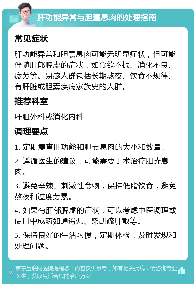 肝功能异常与胆囊息肉的处理指南 常见症状 肝功能异常和胆囊息肉可能无明显症状，但可能伴随肝郁脾虚的症状，如食欲不振、消化不良、疲劳等。易感人群包括长期熬夜、饮食不规律、有肝脏或胆囊疾病家族史的人群。 推荐科室 肝胆外科或消化内科 调理要点 1. 定期复查肝功能和胆囊息肉的大小和数量。 2. 遵循医生的建议，可能需要手术治疗胆囊息肉。 3. 避免辛辣、刺激性食物，保持低脂饮食，避免熬夜和过度劳累。 4. 如果有肝郁脾虚的症状，可以考虑中医调理或使用中成药如逍遥丸、柴胡疏肝散等。 5. 保持良好的生活习惯，定期体检，及时发现和处理问题。