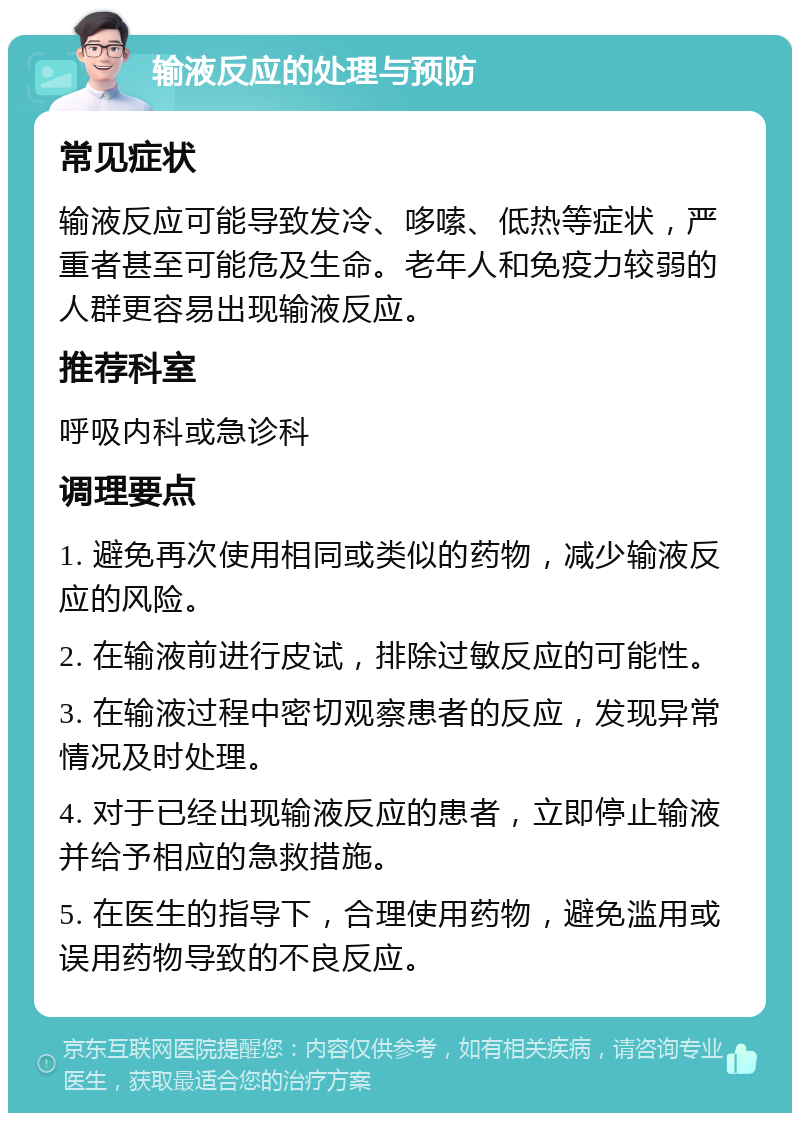 输液反应的处理与预防 常见症状 输液反应可能导致发冷、哆嗦、低热等症状，严重者甚至可能危及生命。老年人和免疫力较弱的人群更容易出现输液反应。 推荐科室 呼吸内科或急诊科 调理要点 1. 避免再次使用相同或类似的药物，减少输液反应的风险。 2. 在输液前进行皮试，排除过敏反应的可能性。 3. 在输液过程中密切观察患者的反应，发现异常情况及时处理。 4. 对于已经出现输液反应的患者，立即停止输液并给予相应的急救措施。 5. 在医生的指导下，合理使用药物，避免滥用或误用药物导致的不良反应。