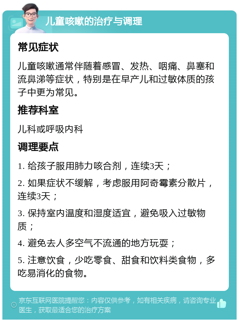 儿童咳嗽的治疗与调理 常见症状 儿童咳嗽通常伴随着感冒、发热、咽痛、鼻塞和流鼻涕等症状，特别是在早产儿和过敏体质的孩子中更为常见。 推荐科室 儿科或呼吸内科 调理要点 1. 给孩子服用肺力咳合剂，连续3天； 2. 如果症状不缓解，考虑服用阿奇霉素分散片，连续3天； 3. 保持室内温度和湿度适宜，避免吸入过敏物质； 4. 避免去人多空气不流通的地方玩耍； 5. 注意饮食，少吃零食、甜食和饮料类食物，多吃易消化的食物。