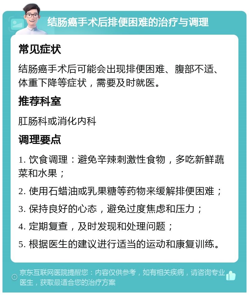 结肠癌手术后排便困难的治疗与调理 常见症状 结肠癌手术后可能会出现排便困难、腹部不适、体重下降等症状，需要及时就医。 推荐科室 肛肠科或消化内科 调理要点 1. 饮食调理：避免辛辣刺激性食物，多吃新鲜蔬菜和水果； 2. 使用石蜡油或乳果糖等药物来缓解排便困难； 3. 保持良好的心态，避免过度焦虑和压力； 4. 定期复查，及时发现和处理问题； 5. 根据医生的建议进行适当的运动和康复训练。